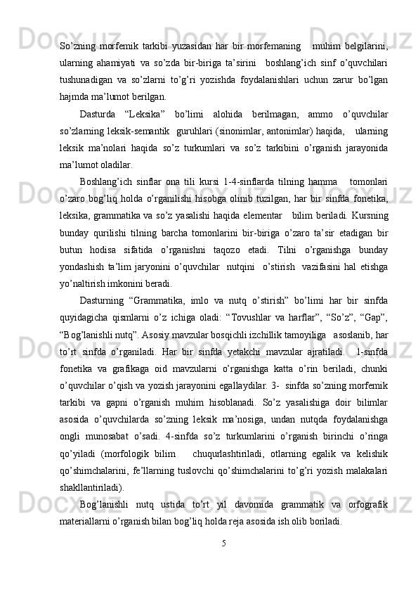 So’zning   morfemik   tarkibi   yuzasidan   har   bir   morfemaning       muhim   belgilarini,
ularning   ahamiyati   va   so’zda   bir-biriga   ta’sirini     boshlang’ich   sinf   o’quvchilari
tushunadigan   va   so’zlarni   to’g’ri   yozishda   foydalanishlari   uchun   zarur   bo’lgan
hajmda ma’lumot berilgan. 
Dasturda   “Leksika”   bo’limi   alohida   berilmagan,   ammo   o’quvchilar
so’zlarning leksik-semantik   guruhlari (sinonimlar, antonimlar) haqida,     ularning
leksik   ma’nolari   haqida   so’z   turkumlari   va   so’z   tarkibini   o’rganish   jarayonida
ma’lumot oladilar.
Boshlang’ich   sinflar   ona   tili   kursi   1-4-sinflarda   tilning   hamma       tomonlari
o’zaro   bog’liq   holda   o’rganilishi   hisobga   olinib   tuzilgan,   har   bir   sinfda   fonetika,
leksika, grammatika va so’z yasalishi  haqida   elementar     bilim beriladi. Kursning
bunday   qurilishi   tilning   barcha   tomonlarini   bir-biriga   o’zaro   ta’sir   etadigan   bir
butun   hodisa   sifatida   o’rganishni   taqozo   etadi.   Tilni   o’rganishga   bunday
yondashish   ta’lim   jaryonini   o’quvchilar     nutqini     o’stirish     vazifasini   hal   etishga
yo’naltirish imkonini beradi.
Dasturning   “Grammatika,   imlo   va   nutq   o’stirish”   bo’limi   har   bir   sinfda
quyidagicha   qismlarni   o’z   ichiga   oladi:   “Tovushlar   va   harflar”,   “So’z”,   “Gap”,
“Bog’lanishli nutq”. Asosiy mavzular bosqichli izchillik tamoyiliga   asoslanib, har
to’rt   sinfda   o’rganiladi.   Har   bir   sinfda   yetakchi   mavzular   ajratiladi.     1-sinfda
fonetika   va   grafikaga   oid   mavzularni   o’rganishga   katta   o’rin   beriladi,   chunki
o’quvchilar o’qish va yozish jarayonini egallaydilar. 3-  sinfda so’zning morfemik
tarkibi   va   gapni   o’rganish   muhim   hisoblanadi.   So’z   yasalishiga   doir   bilimlar
asosida   o’quvchilarda   so’zning   leksik   ma’nosiga,   undan   nutqda   foydalanishga
ongli   munosabat   o’sadi.   4-sinfda   so’z   turkumlarini   o’rganish   birinchi   o’ringa
qo’yiladi   (morfologik   bilim       chuqurlashtiriladi,   otlarning   egalik   va   kelishik
qo’shimchalarini,   fe’llarning   tuslovchi   qo’shimchalarini   to’g’ri   yozish   malakalari
shakllantiriladi).
Bog’lanishli   nutq   ustida   to’rt   yil   davomida   grammatik   va   orfografik
materiallarni o’rganish bilan bog’liq holda reja asosida ish olib boriladi.
5 