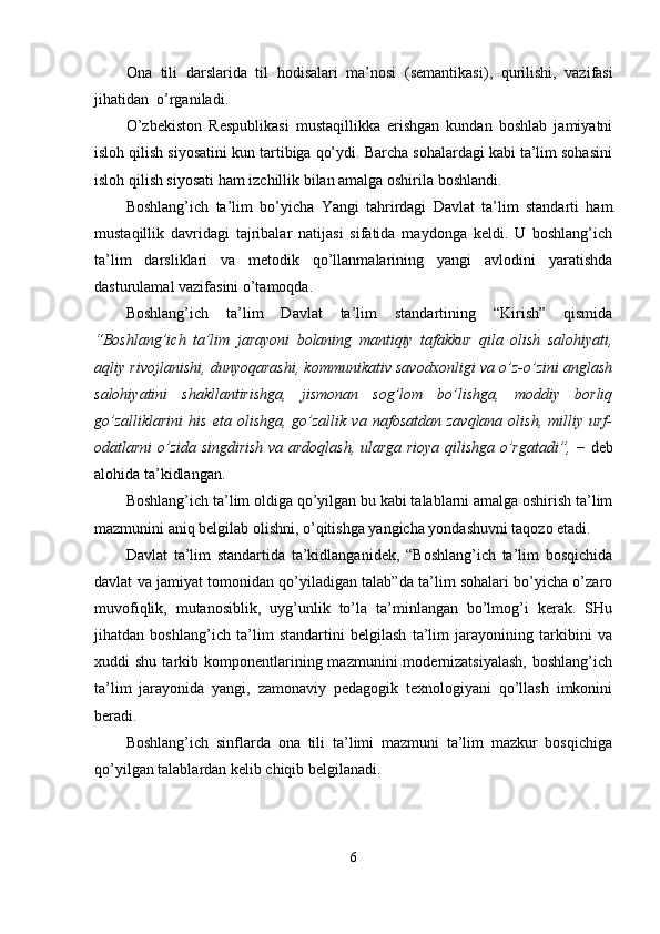 Ona   tili   darslarida   til   hodisalari   ma’nosi   (semantikasi) ,   qurilishi,   vazifasi
jihat idan  o’rganiladi.
O’zbekiston   Respublikasi   mustaqillikka   erishgan   kundan   boshlab   jamiyatni
isloh qilish siyosatini kun tartibiga qo’ydi. Barcha sohalardagi kabi ta’lim sohasini
isloh qilish siyosati ham izchillik bilan amalga oshirila boshlandi. 
Boshlang’ich   ta’lim   bo’yicha   Yangi   tahrirdagi   Davlat   ta’lim   standarti   ham
mustaqillik   davridagi   tajribalar   natijasi   sifatida   maydonga   keldi.   U   boshlang’ich
ta’lim   darsliklari   va   metodik   qo’llanmalarining   yangi   avlodini   yaratishda
dasturulamal vazifasini o’tamoqda.
Boshlang’ich   ta’lim   Davlat   ta’lim   standartining   “Kirish”   qismida
“Boshlang’ich   ta’lim   jarayoni   bolaning   mantiqiy   tafakkur   qila   olish   salohiyati,
aqliy rivojlanishi, dunyoqarashi, kommunikativ savodxonligi va o’z-o’zini anglash
salohiyatini   shakllantirishga,   jismonan   sog’lom   bo’lishga,   moddiy   borliq
go’zalliklarini   his   eta   olishga,   go’zallik   va   nafosatdan   zavqlana   olish,   milliy  urf-
odatlarni o’zida singdirish va ardoqlash, ularga rioya qilishga o’rgatadi”,   − deb
alohida ta’kidlangan.
Boshlang’ich ta’lim oldiga qo’yilgan bu kabi talablarni amalga oshirish ta’lim
mazmunini aniq belgilab olishni, o’qitishga yangicha yondashuvni taqozo etadi.
Davlat   ta’lim   standartida   ta’kidlanganidek,   “Boshlang’ich   ta’lim   bosqichida
davlat va jamiyat tomonidan qo’yiladigan talab”da ta’lim sohalari bo’yicha o’zaro
muvofiqlik,   mutanosiblik,   uyg’unlik   to’la   ta’minlangan   bo’lmog’i   kerak.   SHu
jihatdan   boshlang’ich   ta’lim   standartini   belgilash   ta’lim   jarayonining   tarkibini   va
xuddi   shu  tarkib  komponentlarining  mazmunini  modernizatsiyalash,  boshlang’ich
ta’lim   jarayonida   yangi,   zamonaviy   pedagogik   texnologiyani   qo’llash   imkonini
beradi. 
Boshlang’ich   sinflarda   ona   tili   ta’limi   mazmuni   ta’lim   mazkur   bosqichiga
qo’yilgan talablardan kelib chiqib belgilanadi.
6 