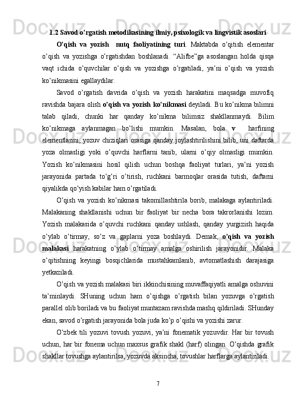 1.2  Savod o’rgatish metodikasining ilmiy, psixologik va lingvistik asoslari
O’qish   va   yozish     nutq   faoliyatining   turi .   Maktabda   o’qitish   elementar
o’qish   va   yozishga   o’rgatishdan   boshlanadi.   “Alifbe”ga   asoslangan   holda   qisqa
vaqt   ichida   o’quvchilar   o’qish   va   yozishga   o’rgatiladi,   ya’ni   o’qish   va   yozish
ko’nikmasini egallaydilar. 
Savod   o’rgatish   davrida   o’qish   va   yozish   harakatini   maqsadga   muvofiq
ravishda bajara olish   o’qish va yozish ko’nikmasi   deyiladi. Bu ko’nikma bilimni
talab   qiladi,   chunki   har   qanday   ko’nikma   bilimsiz   shakllanmaydi.   Bilim
ko’nikmaga   aylanmagan   bo’lishi   mumkin.   Masalan,   bola   v     harfining
elementlarini, yozuv chiziqlari orasiga qanday joylashtirilishini bilib, uni daftarda
yoza   olmasligi   yoki   o’quvchi   harflarni   tanib,   ularni   o’qiy   olmasligi   mumkin.
Yozish   ko’nikmasini   hosil   qilish   uchun   boshqa   faoliyat   turlari,   ya’ni   yozish
jarayonida   partada   to’g’ri   o’tirish,   ruchkani   barmoqlar   orasida   tutish,   daftarni
qiyalikda qo’yish kabilar ham o’rgatiladi. 
O’qish   va   yozish   ko’nikmasi   takomillashtirila   borib,   malakaga   aylantiriladi.
Malakaning   shakllanishi   uchun   bir   faoliyat   bir   necha   bora   takrorlanishi   lozim.
Yozish   malakasida   o’quvchi   ruchkani   qanday   ushlash,   qanday   yurgizish   haqida
o’ylab   o’tirmay,   so’z   va   gaplarni   yoza   boshlaydi.   Demak,   o’qish   va   yozish
malakasi   harakatning   o’ylab   o’tirmay   amalga   oshirilish   jarayonidir.   Malaka
o’qitishning   keyingi   bosqichlarida   mustahkamlanib,   avtomatlashish   darajasiga
yetkaziladi. 
O’qish va yozish malakasi biri ikkinchisining muvaffaqiyatli amalga oshuvini
ta’minlaydi.   SHuning   uchun   ham   o’qishga   o’rgatish   bilan   yozuvga   o’rgatish
parallel olib boriladi va bu faoliyat muntazam ravishda mashq qildiriladi. SHunday
ekan, savod o’rgatish jarayonida bola juda ko’p o’qishi va yozishi zarur. 
O’zbek   tili   yozuvi   tovush   yozuvi,   ya’ni   fonematik   yozuvdir.   Har   bir   tovush
uchun, har bir  fonema uchun maxsus  grafik shakl  (harf) olingan. O’qishda grafik
shakllar tovushga aylantirilsa, yozuvda aksincha, tovushlar harflarga aylantiriladi. 
7