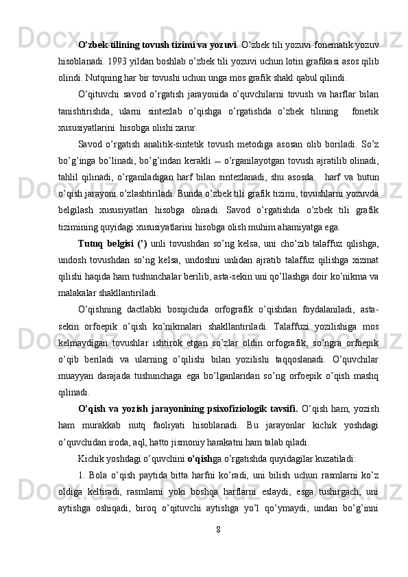 O’zbek tilining tovush t izim i va  yozuvi . O’zbek tili yozuvi fonematik yozuv
hisoblanadi . 1993 yil dan boshlab   o’ zbek tili yozuvi   uchun lotin grafikasi   asos qilib
olindi. Nutqning har bir tovushi uchun unga mos  grafik  shakl qabul qilindi.
O’qituvchi   savod   o’rgatish   jarayonida   o’quvchilarni   tovush   va   harflar   bilan
tanishtirishda,   ularni   sintezlab   o’qishga   o’rgatishda   o’zbek   tilining     fonetik
xususiyatlarini  hisobga olishi zarur.
Savod   o’rgatish   analitik-sintetik   tovush   metodi ga   asosan   olib   boriladi.   So’z
bo’ g’ inga   bo’lin adi, bo’g’indan kerakli      o’rganilayotgan   tovush   ajratilib olinadi,
tahlil   qilinadi,   o’rganiladigan   harf   bilan   sintezlanadi,   shu   asosda       harf   va   butun
o’qish jarayoni   o’zlashtir il ad i .  Bunda o’zbek tili grafik tizimi, tovushlarni yozuvda
belgilash   xususiyatlari   hisobga   olinadi.   Savod   o’rgatishda   o’zbek   tili   grafik
tizimining quyidagi xususiyatlarini hisobga olish muhim ahamiyatga ega.
Tutuq   belgisi   (’)   unli   tovushdan   so’ng   kelsa,   uni   cho’zib   talaffuz   qilishga,
undosh   tovushdan   so’ng   kelsa,   undoshni   unlidan   ajratib   talaffuz   qilishga   xizmat
qilishi haqida ham tushunchalar berilib, asta-sekin uni qo’llashga doir ko’nikma va
malakalar shakllantiriladi.  
O’qishning   dactlabki   bosqichida   orfografik   o’qishdan   foydalaniladi,   asta-
sekin   orfoepik   o’qish   ko’nikmalari   shakllantiriladi.   Talaffuzi   yozilishiga   mos
kelmaydigan   tovushlar   ishtirok   etgan   so’zlar   oldin   orfografik,   so’ngra   orfoepik
o’qib   beriladi   va   ularning   o’qilishi   bilan   yozilishi   taqqoslanadi.   O’quvchilar
muayyan   darajada   tushunchaga   ega   bo’lganlaridan   so’ng   orfoepik   o’qish   mashq
qilinadi.
O’qish   va   yozish   jarayonining   psixofiziologik   tavsifi.   O’qish   ham,   yozish
ham   murakkab   nutq   faoliyati   hisoblanadi.   Bu   jarayonlar   kichik   yoshdagi
o’quvchidan iroda, aql, hatto jismoniy harakatni ham talab qiladi.
Kichik yoshdagi o’quvchini  o’qish ga o’rgatishda quyidagilar kuzatiladi:
1.   Bola   o’qish   paytida   bitta   harfni   ko’radi,   uni   bilish   uchun   rasmlarni   ko’z
oldiga   keltiradi,   rasmlarni   yoki   boshqa   harflarni   eslaydi,   esga   tushirgach,   uni
aytishga   oshiqadi,   biroq   o’qituvchi   aytishga   yo’l   qo’ymaydi,   undan   bo’g’inni
8 