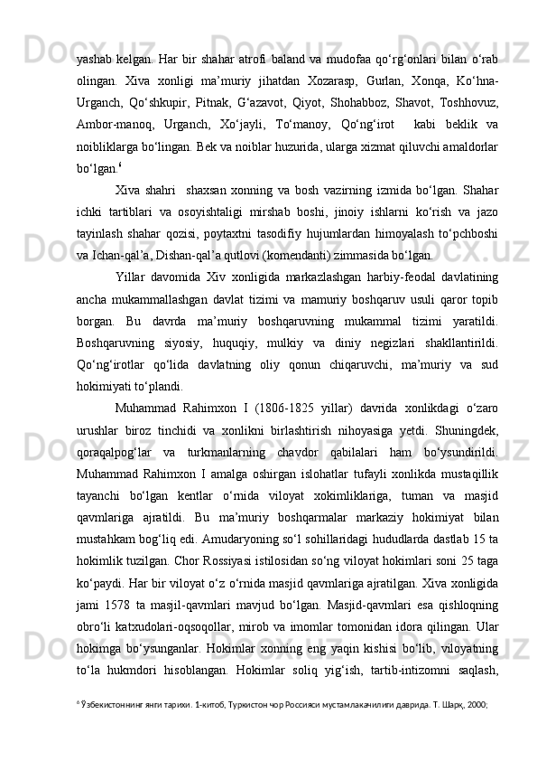 yashab   kelgan.   Har   bir   shahar   atrofi   baland   va   mudofaa   qo‘rg‘onlari   bilan   o‘rab
olingan.   Xiva   xonligi   ma’muriy   jihatdan   Xozarasp,   Gurlan,   Xonqa,   Ko‘hna-
Urganch,   Qo‘shkupir,   Pitnak,   G‘azavot,   Qiyot,   Shohabboz,   Shavot,   Toshhovuz,
Ambor-manoq,   Urganch,   Xo‘jayli,   To‘manoy,   Qo‘ng‘irot     kabi   beklik   va
noibliklarga bo‘lingan. Bek va noiblar huzurida, ularga xizmat qiluvchi amaldorlar
bo‘lgan. 6
           Xiva   shahri     shaxsan   xonning   va   bosh   vazirning   izmida   bo‘lgan.   Shahar
ichki   tartiblari   va   osoyishtaligi   mirshab   boshi,   jinoiy   ishlarni   ko‘rish   va   jazo
tayinlash   shahar   qozisi,   poytaxtni   tasodifiy   hujumlardan   himoyalash   to‘pchboshi
va Ichan-qal’a, Dishan-qal’a qutlovi (komendanti) zimmasida bo‘lgan.
           Yillar   davomida   Xiv   xonligida   markazlashgan   harbiy-feodal   davlatining
ancha   mukammallashgan   davlat   tizimi   va   mamuriy   boshqaruv   usuli   qaror   topib
borgan.   Bu   davrda   ma’muriy   boshqaruvning   mukammal   tizimi   yaratildi.
Boshqaruvning   siyosiy,   huquqiy,   mulkiy   va   diniy   negizlari   shakllantirildi.
Qo‘ng‘irotlar   qo‘lida   davlatning   oliy   qonun   chiqaruvchi,   ma’muriy   va   sud
hokimiyati to‘plandi.
            Muhammad   Rahimxon   I   (1806-1825   yillar)   davrida   xonlikdagi   o‘zaro
urushlar   biroz   tinchidi   va   xonlikni   birlashtirish   nihoyasiga   yetdi.   Shuningdek,
qoraqalpog‘lar   va   turkmanlarning   chavdor   qabilalari   ham   bo‘ysundirildi.
Muhammad   Rahimxon   I   amalga   oshirgan   islohatlar   tufayli   xonlikda   mustaqillik
tayanchi   bo‘lgan   kentlar   o‘rnida   viloyat   xokimliklariga,   tuman   va   masjid
qavmlariga   ajratildi.   Bu   ma’muriy   boshqarmalar   markaziy   hokimiyat   bilan
mustahkam bog‘liq edi. Amudaryoning so‘l sohillaridagi hududlarda dastlab 15 ta
hokimlik tuzilgan. Chor Rossiyasi istilosidan so‘ng viloyat hokimlari soni 25 taga
ko‘paydi. Har bir viloyat o‘z o‘rnida masjid qavmlariga ajratilgan. Xiva xonligida
jami   1578   ta   masjil-qavmlari   mavjud   bo‘lgan.   Masjid-qavmlari   esa   qishloqning
obro‘li   katxudolari-oqsoqollar,   mirob   va   imomlar   tomonidan   idora   qilingan.   Ular
hokimga   bo‘ysunganlar.   Hokimlar   xonning   eng   yaqin   kishisi   bo‘lib,   viloyatning
to‘la   hukmdori   hisoblangan.   Hokimlar   soliq   yig‘ish,   tartib-intizomni   saqlash,
6
 Ўзбекистоннинг янги тарихи. 1 - китоб, Туркистон чор Россияси мустамлакачилиги даврида. Т. Шарқ, 2000; 