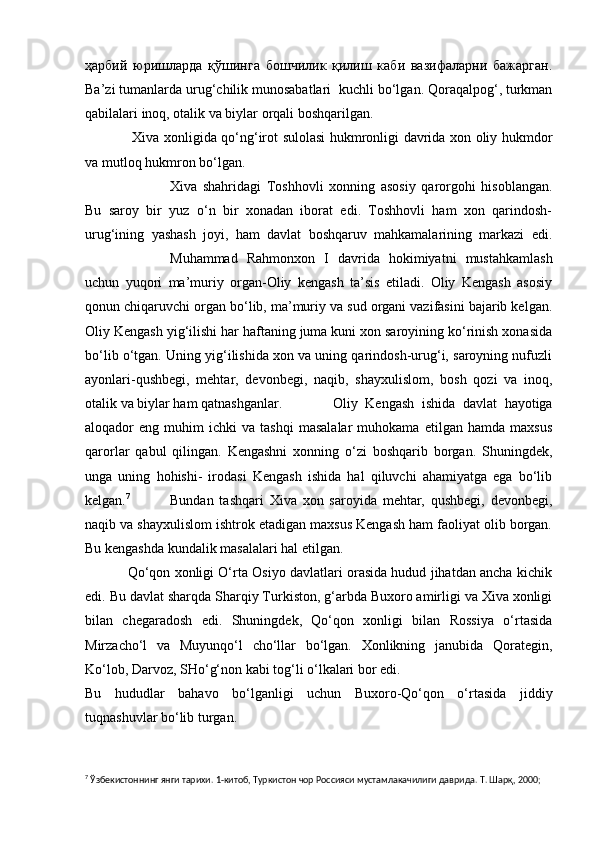 ҳарбий   юришларда   қўшинга   бошчилик   қилиш   каби   вазифаларни   бажарган.
Ba’zi tumanlarda urug‘chilik munosabatlari  kuchli bo‘lgan. Qoraqalpog‘, turkman
qabilalari inoq, otalik va biylar orqali boshqarilgan.
          Xiva xonligida qo‘ng‘irot sulolasi hukmronligi davrida xon oliy hukmdor
va mutloq hukmron bo‘lgan.
          Xiva   shahridagi   Toshhovli   xonning   asosiy   qarorgohi   hisoblangan.
Bu   saroy   bir   yuz   o‘n   bir   xonadan   iborat   edi.   Toshhovli   ham   xon   qarindosh-
urug‘ining   yashash   joyi,   ham   davlat   boshqaruv   mahkamalarining   markazi   edi.
Muhammad   Rahmonxon   I   davrida   hokimiyatni   mustahkamlash
uchun   yuqori   ma’muriy   organ-Oliy   kengash   ta’sis   etiladi.   Oliy   Kengash   asosiy
qonun chiqaruvchi organ bo‘lib, ma’muriy va sud organi vazifasini bajarib kelgan.
Oliy Kengash yig‘ilishi har haftaning juma kuni xon saroyining ko‘rinish xonasida
bo‘lib o‘tgan. Uning yig‘ilishida xon va uning qarindosh-urug‘i, saroyning nufuzli
ayonlari-qushbegi,   mehtar,   devonbegi,   naqib,   shayxulislom,   bosh   qozi   va   inoq,
otalik va biylar ham qatnashganlar.          Oliy   Kengash   ishida   davlat   hayotiga
aloqador   eng   muhim   ichki   va  tashqi   masalalar   muhokama   etilgan  hamda   maxsus
qarorlar   qabul   qilingan.   Kengashni   xonning   o‘zi   boshqarib   borgan.   Shuningdek,
unga   uning   hohishi-   irodasi   Kengash   ishida   hal   qiluvchi   ahamiyatga   ega   bo‘lib
kelgan. 7
          Bundan   tashqari   Xiva   xon   saroyida   mehtar,   qushbegi,   devonbegi,
naqib va shayxulislom ishtrok etadigan maxsus Kengash ham faoliyat olib borgan.
Bu kengashda kundalik masalalari hal etilgan.
               Qo‘qon xonligi O‘rta Osiyo davlatlari orasida hudud jihatdan ancha kichik
edi. Bu davlat sharqda Sharqiy Turkiston, g‘arbda Buxoro amirligi va Xiva xonligi
bilan   chegaradosh   edi.   Shuningdek,   Qo‘qon   xonligi   bilan   Rossiya   o‘rtasida
Mirzacho‘l   va   Muyunqo‘l   cho‘llar   bo‘lgan.   Xonlikning   janubida   Qorategin,
Ko‘lob, Darvoz, SHo‘g‘non kabi tog‘li o‘lkalari bor edi.
Bu   hududlar   bahavo   bo‘lganligi   uchun   Buxoro-Qo‘qon   o‘rtasida   jiddiy
tuqnashuvlar bo‘lib turgan.
7
 Ўзбекистоннинг янги тарихи. 1-китоб, Туркистон чор Россияси мустамлакачилиги даврида. Т. Шарқ, 2000; 