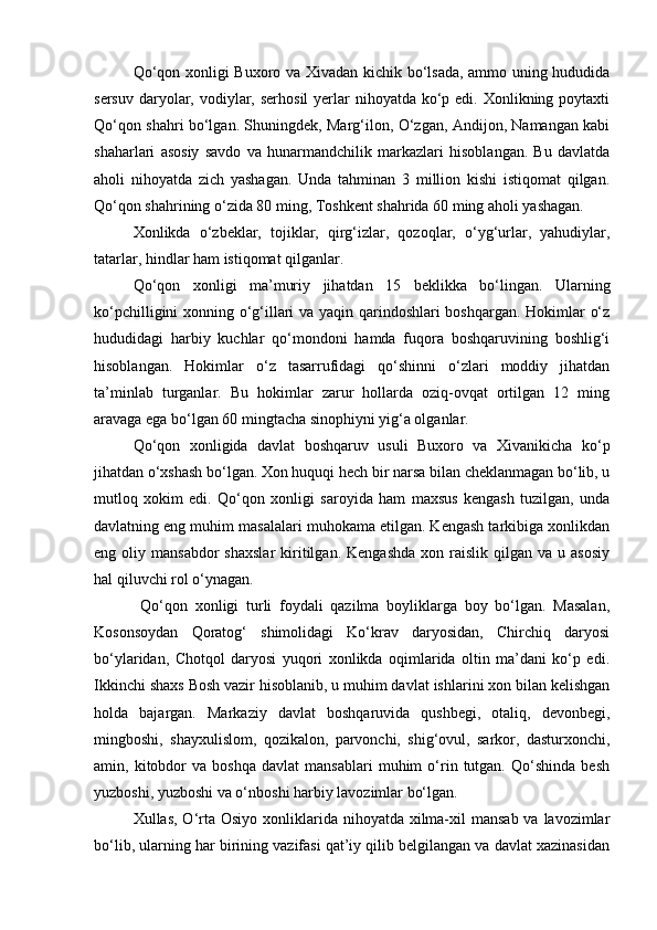    Qo‘qon xonligi Buxoro va Xivadan kichik bo‘lsada, ammo uning hududida
sersuv  daryolar, vodiylar, serhosil  yerlar  nihoyatda  ko‘p edi. Xonlikning poytaxti
Qo‘qon shahri bo‘lgan. Shuningdek, Marg‘ilon, O‘zgan, Andijon, Namangan kabi
shaharlari   asosiy   savdo   va   hunarmandchilik   markazlari   hisoblangan.   Bu   davlatda
aholi   nihoyatda   zich   yashagan.   Unda   tahminan   3   million   kishi   istiqomat   qilgan.
Qo‘qon shahrining o‘zida 80 ming, Toshkent shahrida 60 ming aholi yashagan.
         Xonlikda   o‘zbeklar,   tojiklar,   qirg‘izlar,   qozoqlar,   o‘yg‘urlar,   yahudiylar,
tatarlar, hindlar ham istiqomat qilganlar. 
         Qo‘qon   xonligi   ma’muriy   jihatdan   15   beklikka   bo‘lingan.   Ularning
ko‘pchilligini xonning o‘g‘illari va yaqin qarindoshlari boshqargan. Hokimlar o‘z
hududidagi   harbiy   kuchlar   qo‘mondoni   hamda   fuqora   boshqaruvining   boshlig‘i
hisoblangan.   Hokimlar   o‘z   tasarrufidagi   qo‘shinni   o‘zlari   moddiy   jihatdan
ta’minlab   turganlar.   Bu   hokimlar   zarur   hollarda   oziq-ovqat   ortilgan   12   ming
aravaga ega bo‘lgan 60 mingtacha sinophiyni yig‘a olganlar.
           Qo‘qon   xonligida   davlat   boshqaruv   usuli   Buxoro   va   Xivanikicha   ko‘p
jihatdan o‘xshash bo‘lgan. Xon huquqi hech bir narsa bilan cheklanmagan bo‘lib, u
mutloq   xokim   edi.   Qo‘qon   xonligi   saroyida   ham   maxsus   kengash   tuzilgan,   unda
davlatning eng muhim masalalari muhokama etilgan. Kengash tarkibiga xonlikdan
eng  oliy  mansabdor  shaxslar   kiritilgan.  Kengashda  xon  raislik  qilgan  va   u  asosiy
hal qiluvchi rol o‘ynagan.
            Qo‘qon   xonligi   turli   foydali   qazilma   boyliklarga   boy   bo‘lgan.   Masalan,
Kosonsoydan   Qoratog‘   shimolidagi   Ko‘krav   daryosidan,   Chirchiq   daryosi
bo‘ylaridan,   Chotqol   daryosi   yuqori   xonlikda   oqimlarida   oltin   ma’dani   ko‘p   edi.
Ikkinchi shaxs Bosh vazir hisoblanib, u muhim davlat ishlarini xon bilan kelishgan
holda   bajargan.   Markaziy   davlat   boshqaruvida   qushbegi,   otaliq,   devonbegi,
mingboshi,   shayxulislom,   qozikalon,   parvonchi,   shig‘ovul,   sarkor,   dasturxonchi,
amin,  kitobdor   va   boshqa   davlat   mansablari   muhim   o‘rin  tutgan.   Qo‘shinda   besh
yuzboshi, yuzboshi va o‘nboshi harbiy lavozimlar bo‘lgan. 
           Xullas, O‘rta Osiyo xonliklarida nihoyatda xilma-xil  mansab  va lavozimlar
bo‘lib, ularning har birining vazifasi qat’iy qilib belgilangan va davlat xazinasidan 