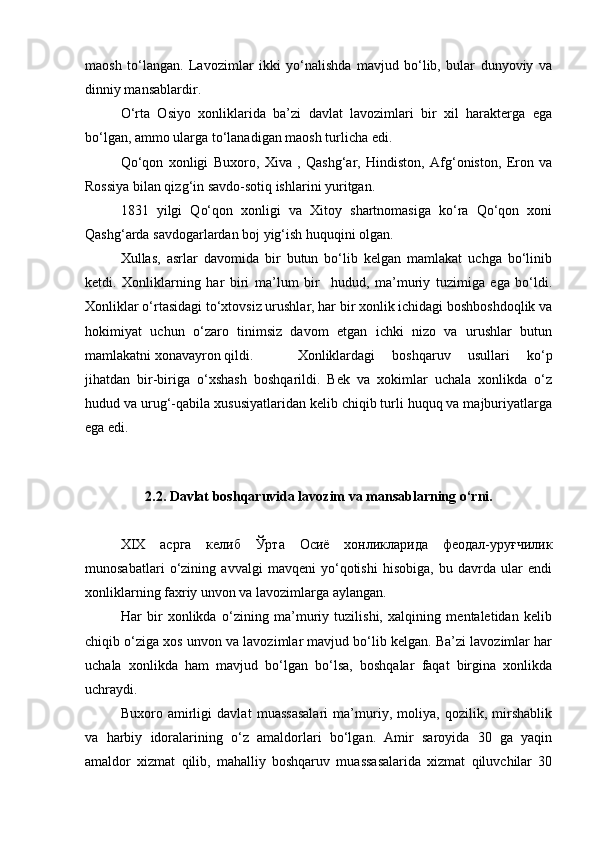 maosh   to‘langan.   Lavozimlar   ikki   yo‘nalishda   mavjud   bo‘lib,   bular   dunyoviy   va
dinniy mansablardir.
      O‘rta   Osiyo   xonliklarida   ba’zi   davlat   lavozimlari   bir   xil   harakterga   ega
bo‘lgan, ammo ularga to‘lanadigan maosh turlicha edi.
           Qo‘qon   xonligi   Buxoro,   Xiva   ,   Qashg‘ar,   Hindiston,   Afg‘oniston,   Eron   va
Rossiya bilan qizg‘in savdo-sotiq ishlarini yuritgan. 
          1831   yilgi   Qo‘qon   xonligi   va   Xitoy   shartnomasiga   ko‘ra   Qo‘qon   xoni
Qashg‘arda savdogarlardan boj yig‘ish huquqini olgan.
          Xullas,   asrlar   davomida   bir   butun   bo‘lib   kelgan   mamlakat   uchga   bo‘linib
ketdi.   Xonliklarning   har   biri   ma’lum   bir     hudud,   ma’muriy   tuzimiga   ega   bo‘ldi.
Xonliklar o‘rtasidagi to‘xtovsiz urushlar, har bir xonlik ichidagi boshboshdoqlik va
hokimiyat   uchun   o‘zaro   tinimsiz   davom   etgan   ichki   nizo   va   urushlar   butun
mamlakatni xonavayron qildi.          Xonliklardagi   boshqaruv   usullari   ko‘p
jihatdan   bir-biriga   o‘xshash   boshqarildi.   Bek   va   xokimlar   uchala   xonlikda   o‘z
hudud va urug‘-qabila xususiyatlaridan kelib chiqib turli huquq va majburiyatlarga
ega edi.
            
2.2. Davlat boshqaruvida lavozim va mansablarning o‘rni.
          XIX   асрга   келиб   Ўрта   Осиё   хонликларида   феодал-уруғчилик
munosabatlari   o‘zining   avvalgi   mavqeni   yo‘qotishi   hisobiga,   bu   davrda   ular   endi
xonliklarning faxriy unvon va lavozimlarga aylangan.
          Har   bir   xonlikda   o‘zining   ma’muriy   tuzilishi,   xalqining   mentaletidan   kelib
chiqib o‘ziga xos unvon va lavozimlar mavjud bo‘lib kelgan. Ba’zi lavozimlar har
uchala   xonlikda   ham   mavjud   bo‘lgan   bo‘lsa,   boshqalar   faqat   birgina   xonlikda
uchraydi.
          Buxoro   amirligi   davlat   muassasalari   ma’muriy,   moliya,   qozilik,   mirshablik
va   harbiy   idoralarining   o‘z   amaldorlari   bo‘lgan.   Amir   saroyida   30   ga   yaqin
amaldor   xizmat   qilib,   mahalliy   boshqaruv   muassasalarida   xizmat   qiluvchilar   30 