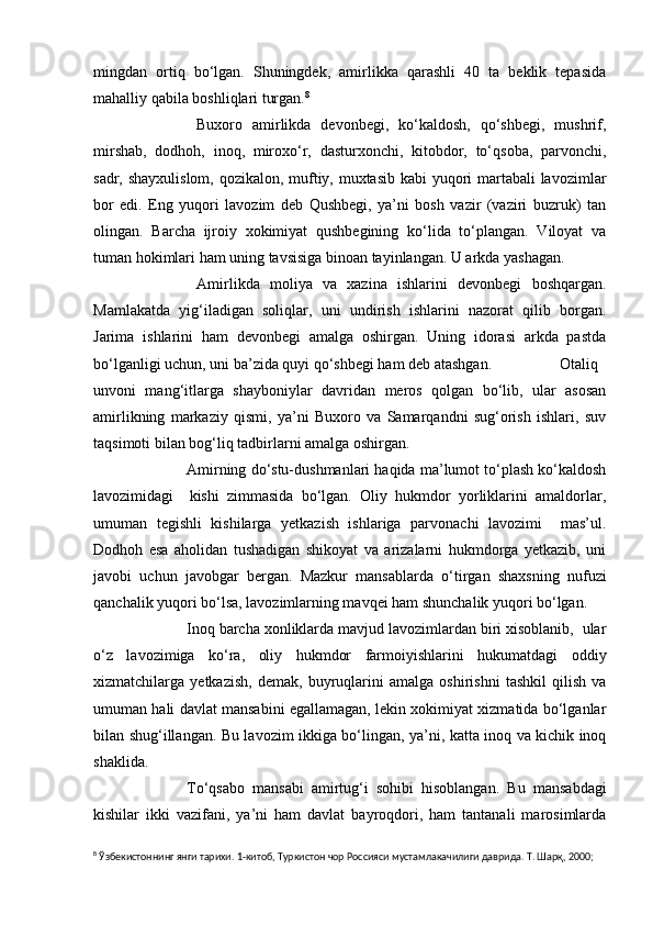 mingdan   ortiq   bo‘lgan.   Shuningdek,   amirlikka   qarashli   40   ta   beklik   tepasida
mahalliy qabila boshliqlari turgan. 8
           Buxoro   amirlikda   devonbegi,   ko‘kaldosh,   qo‘shbegi,   mushrif,
mirshab,   dodhoh,   inoq,   miroxo‘r,   dasturxonchi,   kitobdor,   to‘qsoba,   parvonchi,
sadr, shayxulislom, qozikalon, muftiy, muxtasib kabi yuqori  martabali  lavozimlar
bor   edi.   Eng   yuqori   lavozim   deb   Qushbegi,   ya’ni   bosh   vazir   (vaziri   buzruk)   tan
olingan.   Barcha   ijroiy   xokimiyat   qushbegining   ko‘lida   to‘plangan.   Viloyat   va
tuman hokimlari ham uning tavsisiga binoan tayinlangan. U arkda yashagan.
           Amirlikda   moliya   va   xazina   ishlarini   devonbegi   boshqargan.
Mamlakatda   yig‘iladigan   soliqlar,   uni   undirish   ishlarini   nazorat   qilib   borgan.
Jarima   ishlarini   ham   devonbegi   amalga   oshirgan.   Uning   idorasi   arkda   pastda
bo‘lganligi uchun, uni ba’zida quyi qo‘shbegi ham deb atashgan.           Otaliq
unvoni   mang‘itlarga   shayboniylar   davridan   meros   qolgan   bo‘lib,   ular   asosan
amirlikning   markaziy   qismi,   ya’ni   Buxoro   va   Samarqandni   sug‘orish   ishlari,   suv
taqsimoti bilan bog‘liq tadbirlarni amalga oshirgan.
           Amirning do‘stu-dushmanlari haqida ma’lumot to‘plash ko‘kaldosh
lavozimidagi     kishi   zimmasida   bo‘lgan.   Oliy   hukmdor   yorliklarini   amaldorlar,
umuman   tegishli   kishilarga   yetkazish   ishlariga   parvonachi   lavozimi     mas’ul.
Dodhoh   esa   aholidan   tushadigan   shikoyat   va   arizalarni   hukmdorga   yetkazib,   uni
javobi   uchun   javobgar   bergan.   Mazkur   mansablarda   o‘tirgan   shaxsning   nufuzi
qanchalik yuqori bo‘lsa, lavozimlarning mavqei ham shunchalik yuqori bo‘lgan.
           Inoq barcha xonliklarda mavjud lavozimlardan biri xisoblanib,  ular
o‘z   lavozimiga   ko‘ra,   oliy   hukmdor   farmoiyishlarini   hukumatdagi   oddiy
xizmatchilarga   yetkazish,   demak,   buyruqlarini   amalga   oshirishni   tashkil   qilish   va
umuman hali davlat mansabini egallamagan, lekin xokimiyat xizmatida bo‘lganlar
bilan shug‘illangan. Bu lavozim ikkiga bo‘lingan, ya’ni, katta inoq va kichik inoq
shaklida.
          To‘qsabo   mansabi   amirtug‘i   sohibi   hisoblangan.   Bu   mansabdagi
kishilar   ikki   vazifani,   ya’ni   ham   davlat   bayroqdori,   ham   tantanali   marosimlarda
8
 Ўзбекистоннинг янги тарихи. 1-китоб, Туркистон чор Россияси мустамлакачилиги даврида. Т. Шарқ, 2000; 