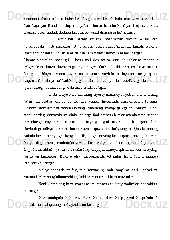 ishonchli   shaxs   sifatida   hukmdor   oldiga   taom   tortish   kabi   mas’uliyatli   vazifani
ham bajargan. Bundan tashqari unga biror tuman ham biriktirilgan. Keyinchalik bu
mansab egasi hududi dodhoh kabi harbiy vakil darajasiga ko‘tarilgan.
             Amirlikda   harbiy   ishlarni   boshqargan   vazirni   –   lashkari
to‘pchiboshi     deb   ataganlar.   U   to‘pchilar   qisminingqo‘mondoni   hamda   Buxoro
garnizoni boshlig‘i bo‘lib, amalda esa harbiy vazir lavozimini boshqargan.          
Haram   xodimlari   boshlig‘i   –   bosh   xoji   deb   atalsa,   qurilish   ishlariga   rahbarlik
qilgan   kishi   kutvol   lavozimiga   tayinlangan.   Qo‘rchiboshi-qurol-aslahaga   mas’ul
bo‘lgan.   Udaychi   mansabidagi   shaxs   urush   paytida   harbiylarni   turiga   qarab
taqsimlash   ishiga   rahbarlik   qilgan.   Shahar   va   yo‘llar   xavfsizligi   ta’minoti
qorovulbegi lavozimidagi kishi zimmasida bo‘lgan.
         O‘rta  Osiyo   xonliklarining  siyosiy-manaviy   hayotida  ulamolarning
ta’siri   nihoyatda   kuchli   bo‘lib,   eng   yuqori   lavozimda   shayxulislom   to‘rgan.
Shayxulislom amir va xondan keyingi darajadagi mavqeiga ega edi. Shayxulislom
xonliklardagi   dunyoviy   va   diniy   ishlarga   faol   qatnashib,   ular   mamlakatda   shariat
qoidalariga   qay   darajada   amal   qilinayotganligini   nazorat   qilib   turgan.   Ular
davlatdagi   adliya   tizimini   boshqaruvchi   qozikalon   bo‘ysungan.   Qozikalonning
vakolatlari     nihoyatga   keng   bo‘lib,   unga   quydagilar   kirgan:   bozor,   ko‘cha-
ko‘ylardagi   ahvol,   madrasalardagi   ta’lim   tarbiya,   vaqf   ishlari,   yo‘qolgan   vaqf
hujjatlarini tiklash, yetim va bevalar haq-xuquqini himoya qilish, karvon-saroydagi
tartib   va   hakozalar.   Buxoro   oliy   mahkamasida   40   nafar   faqih   (qonunshunos)
faoliyat ko‘rsatgan.
                  Adliya   sohasida   muftiy,   rais   (muxtasib),   sadr   (vaqf   malklari   hisobati   va
nazorati bilan shug‘ullanuvchilar) kabi xizmat turlari ham mavjud edi.
                   Xonliklarda  eng katta marosim  va kengashlar  diniy xodimlar  ishtirokisiz
o‘tmagan.
                    Xiva  xonligida   XIX  asrda   Avaz   Xo‘ja,  Islom   Xo‘ja,   Fazil   Xo‘ja   kabi   el
orasida hurmat qozongan shayxulislomlar o‘tgan. 