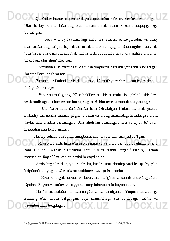            Qozikalon huzurida qozi o‘rdi yoki qozi askar kabi lavozimlar ham bo‘lgan.
Ular   harbiy   xizmatchilarning   xon   marosimlarida   ishtirok   etish   huquqiga   ega
bo‘lishgan.
                        Rais   –   diniy   lavozimdagi   kishi   esa,   shariat   tartib-qoidalari   va   diniy
marosimlarning   to‘g‘ri   bajarilishi   ustidan   nazorat   qilgan.   Shuningdek,   bozorda
tosh-tarozi, narx-navoni kuzatish shaharlarda obodonchilik va xavfsizlik masalalari
bilan ham ular shug‘ullangan.
                     Mutavvali lavozimidagi kishi esa vaqflarga qarashli yerlaridan keladigan
daromadlarni boshqargan. 
           Buxoro qozikaloni huzirida a’lam va 12 muftiydan iborat  muftiylar devoni
faoliyat ko‘rsatgan.
                     Buxoro amirligidagi 27 ta beklikni har birini mahalliy qabila boshliqlari,
yirik mulk egalari tomonidan boshqarilgan. Beklar amir tomonidan tayinlangan.
                         Ular ba’zi hollarda hokimlar ham deb atalgan. Hokim huzurida yuzlab
mahalliy  ma’murlar   xizmat   qilgan.  Hokim   va  uning  xizmatdagi   kishilarga  maosh
davlat   xazinasidan   berilmagan.   Ular   aholidan   olinadigan   turli   soliq   va   to‘lovlar
hisobidan kun kechirganlar.
          Harbiy sohada yuzboshi, mingboshi kabi lavozimlar mavjud bo‘lgan.
                     Xiva xonligida ham o‘ziga xos mansab va unvonlar bo‘lib, ularning jami
soni   103   edi.   Maosh   oladiganlar   soni   718   ta   tashkil   etgan. 9
  Naqib,     arbob
mansablari faqat Xiva xonlari arxivida qayd etiladi.
           Arxiv hujjatlarida qayd etilishicha, har bir amaldorning vazifasi qat’iy qilib
belgilanib qo‘yilgan. Ular o‘z mansablarini juda qadirlaganlar. 
                      Xiva   xonligida   unvon   va   lavozimlar   to‘g‘risida   xonlik   arxiv   hujjatlari,
Ogohiy, Bayoniy asarlari va sayyohlarning hikoyalarida bayon etiladi.
           Har bir mansabdor  ma’lum miqdorda maosh olganlar. Yuqori mansablarga
xonning   o‘zi   maosh   belgilagan,   quyi   mansablarga   esa   qo‘shbegi,   mehtar   va
devonboshilar belgilagan.
9
 Йўлдашев М.Й. Хива хонлигида феодал ер эгалиги ва давлат тузилиши. Т. 1959, 233-бет. 
