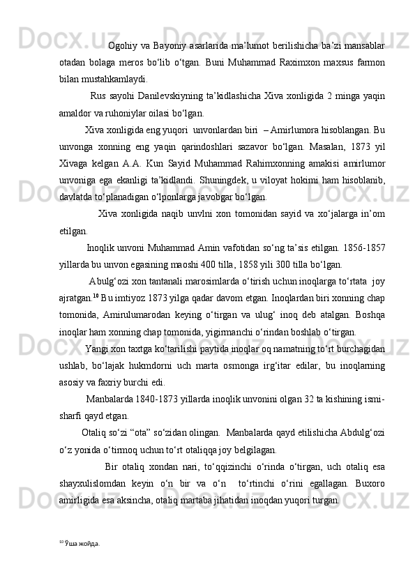                             Ogohiy  va  Bayoniy  asarlarida   ma’lumot  berilishicha  ba’zi  mansablar
otadan   bolaga   meros   bo‘lib   o‘tgan.   Buni   Muhammad   Raximxon   maxsus   farmon
bilan mustahkamlaydi.
                  Rus   sayohi  Danilevskiyning   ta’kidlashicha  Xiva  xonligida  2  minga  yaqin
amaldor va ruhoniylar oilasi bo‘lgan.
          Xiva xonligida eng yuqori  unvonlardan biri  – Amirlumora hisoblangan. Bu
unvonga   xonning   eng   yaqin   qarindoshlari   sazavor   bo‘lgan.   Masalan,   1873   yil
Xivaga   kelgan   A.A.   Kun   Sayid   Muhammad   Rahimxonning   amakisi   amirlumor
unvoniga  ega  ekanligi  ta’kidlandi.  Shuningdek,  u  viloyat   hokimi  ham   hisoblanib,
davlatda to‘planadigan o‘lponlarga javobgar bo‘lgan.
                    Xiva   xonligida   naqib   unvlni   xon   tomonidan   sayid   va   xo‘jalarga   in’om
etilgan.
                 Inoqlik unvoni Muhammad Amin vafotidan so‘ng ta’sis etilgan. 1856-1857
yillarda bu unvon egasining maoshi 400 tilla, 1858 yili 300 tilla bo‘lgan. 
           Abulg‘ozi xon tantanali marosimlarda o‘tirish uchun inoqlarga to‘rtata  joy
ajratgan. 10
 Bu imtiyoz 1873 yilga qadar davom etgan. Inoqlardan biri xonning chap
tomonida,   Amirulumarodan   keying   o‘tirgan   va   ulug‘   inoq   deb   atalgan.   Boshqa
inoqlar ham xonning chap tomonida, yigirmanchi o‘rindan boshlab o‘tirgan.
          Yangi xon taxtga ko‘tarilishi paytida inoqlar oq namatning to‘rt burchagidan
ushlab,   bo‘lajak   hukmdorni   uch   marta   osmonga   irg‘itar   edilar,   bu   inoqlarning
asosiy va faxriy burchi edi.
           Manbalarda 1840-1873 yillarda inoqlik unvonini olgan 32 ta kishining ismi-
sharfi qayd etgan.
        Otaliq so‘zi “ota” so‘zidan olingan.  Manbalarda qayd etilishicha Abdulg‘ozi
o‘z yonida o‘tirmoq uchun to‘rt otaliqqa joy belgilagan.
                    Bir   otaliq   xondan   nari,   to‘qqizinchi   o‘rinda   o‘tirgan,   uch   otaliq   esa
shayxulislomdan   keyin   o‘n   bir   va   o‘n     to‘rtinchi   o‘rini   egallagan.   Buxoro
amirligida esa aksincha, otaliq martaba jihatidan inoqdan yuqori turgan.
10
 Ўша жойда. 