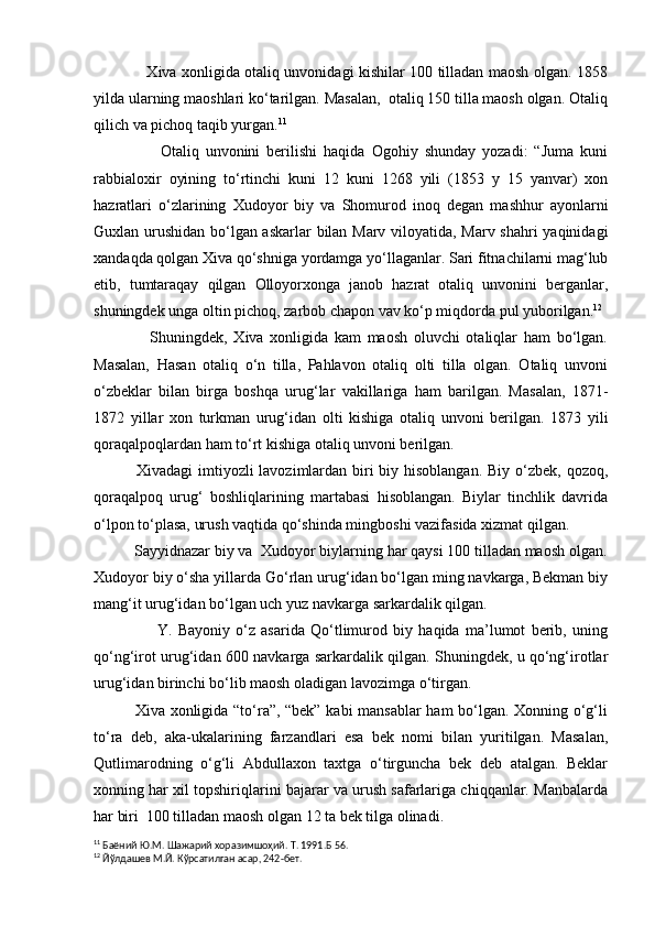                      Xiva xonligida otaliq unvonidagi kishilar 100 tilladan maosh olgan. 1858
yilda ularning maoshlari ko‘tarilgan. Masalan,  otaliq 150 tilla maosh olgan. Otaliq
qilich va pichoq taqib yurgan. 11
                    Otaliq   unvonini   berilishi   haqida   Ogohiy   shunday   yozadi:   “Juma   kuni
rabbialoxir   oyining   to‘rtinchi   kuni   12   kuni   1268   yili   (1853   y   15   yanvar)   xon
hazratlari   o‘zlarining   Xudoyor   biy   va   Shomurod   inoq   degan   mashhur   ayonlarni
Guxlan urushidan bo‘lgan askarlar bilan Marv viloyatida, Marv shahri  yaqinidagi
xandaqda qolgan Xiva qo‘shniga yordamga yo‘llaganlar. Sari fitnachilarni mag‘lub
etib,   tumtaraqay   qilgan   Olloyorxonga   janob   hazrat   otaliq   unvonini   berganlar,
shuningdek unga oltin pichoq, zarbob chapon vav ko‘p miqdorda pul yuborilgan. 12
 
                  Shuningdek,   Xiva   xonligida   kam   maosh   oluvchi   otaliqlar   ham   bo‘lgan.
Masalan,   Hasan   otaliq   o‘n   tilla,   Pahlavon   otaliq   olti   tilla   olgan.   Otaliq   unvoni
o‘zbeklar   bilan   birga   boshqa   urug‘lar   vakillariga   ham   barilgan.   Masalan,   1871-
1872   yillar   xon   turkman   urug‘idan   olti   kishiga   otaliq   unvoni   berilgan.   1873   yili
qoraqalpoqlardan ham to‘rt kishiga otaliq unvoni berilgan.
               Xivadagi  imtiyozli  lavozimlardan biri biy hisoblangan.  Biy o‘zbek, qozoq,
qoraqalpoq   urug‘   boshliqlarining   martabasi   hisoblangan.   Biylar   tinchlik   davrida
o‘lpon to‘plasa, urush vaqtida qo‘shinda mingboshi vazifasida xizmat qilgan. 
          Sayyidnazar biy va  Xudoyor biylarning har qaysi 100 tilladan maosh olgan.
Xudoyor biy o‘sha yillarda Go‘rlan urug‘idan bo‘lgan ming navkarga, Bekman biy
mang‘it urug‘idan bo‘lgan uch yuz navkarga sarkardalik qilgan.
                      Y.   Bayoniy   o‘z   asarida   Qo‘tlimurod   biy   haqida   ma’lumot   berib,   uning
qo‘ng‘irot urug‘idan 600 navkarga sarkardalik qilgan. Shuningdek, u qo‘ng‘irotlar
urug‘idan birinchi bo‘lib maosh oladigan lavozimga o‘tirgan.
               Xiva xonligida “to‘ra”, “bek” kabi mansablar ham  bo‘lgan. Xonning o‘g‘li
to‘ra   deb,   aka-ukalarining   farzandlari   esa   bek   nomi   bilan   yuritilgan.   Masalan,
Qutlimarodning   o‘g‘li   Abdullaxon   taxtga   o‘tirguncha   bek   deb   atalgan.   Beklar
xonning har xil topshiriqlarini bajarar va urush safarlariga chiqqanlar. Manbalarda
har biri  100 tilladan maosh olgan 12 ta bek tilga olinadi.
11
 Баёний Ю.М. Шажарий хоразимшоҳий. Т. 1991.Б 56.
12
 Йўлдашев М.Й. Кўрсатилган асар, 242-бет. 