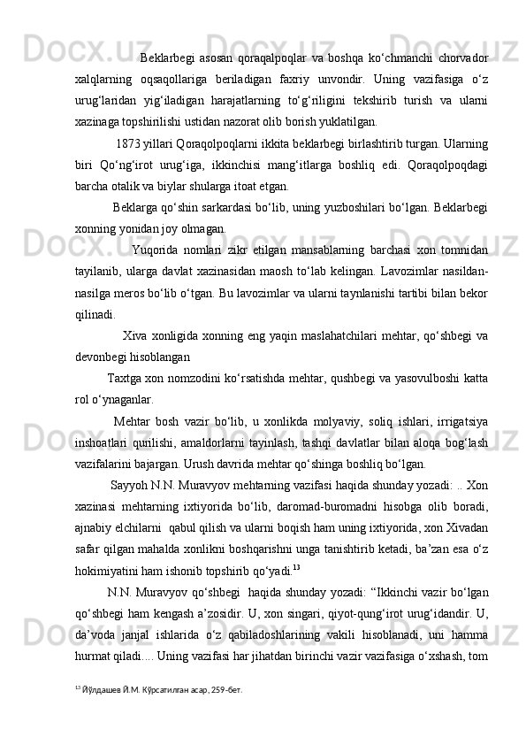                           Beklarbegi   asosan   qoraqalpoqlar   va   boshqa   ko‘chmanchi   chorvador
xalqlarning   oqsaqollariga   beriladigan   faxriy   unvondir.   Uning   vazifasiga   o‘z
urug‘laridan   yig‘iladigan   harajatlarning   to‘g‘riligini   tekshirib   turish   va   ularni
xazinaga topshirilishi ustidan nazorat olib borish yuklatilgan.
            1873 yillari Qoraqolpoqlarni ikkita beklarbegi birlashtirib turgan. Ularning
biri   Qo‘ng‘irot   urug‘iga,   ikkinchisi   mang‘itlarga   boshliq   edi.   Qoraqolpoqdagi
barcha otalik va biylar shularga itoat etgan.
               Beklarga qo‘shin sarkardasi bo‘lib, uning yuzboshilari bo‘lgan. Beklarbegi
xonning yonidan joy olmagan.
                    Yuqorida   nomlari   zikr   etilgan   mansablarning   barchasi   xon   tomnidan
tayilanib,   ularga   davlat   xazinasidan   maosh   to‘lab   kelingan.   Lavozimlar   nasildan-
nasilga meros bo‘lib o‘tgan. Bu lavozimlar va ularni taynlanishi tartibi bilan bekor
qilinadi. 
                     Xiva  xonligida xonning  eng yaqin  maslahatchilari   mehtar, qo‘shbegi   va
devonbegi hisoblangan
               Taxtga xon nomzodini ko‘rsatishda mehtar, qushbegi va yasovulboshi katta
rol o‘ynaganlar.
              Mehtar   bosh   vazir   bo‘lib,   u   xonlikda   molyaviy,   soliq   ishlari,   irrigatsiya
inshoatlari   qurilishi,   amaldorlarni   tayinlash,   tashqi   davlatlar   bilan   aloqa   bog‘lash
vazifalarini bajargan. Urush davrida mehtar qo‘shinga boshliq bo‘lgan. 
          Sayyoh N.N. Muravyov mehtarning vazifasi haqida shunday yozadi: .. Xon
xazinasi   mehtarning   ixtiyorida   bo‘lib,   daromad-buromadni   hisobga   olib   boradi,
ajnabiy elchilarni  qabul qilish va ularni boqish ham uning ixtiyorida, xon Xivadan
safar qilgan mahalda xonlikni boshqarishni unga tanishtirib ketadi, ba’zan esa o‘z
hokimiyatini ham ishonib topshirib qo‘yadi. 13
 
               N.N. Muravyov qo‘shbegi   haqida shunday yozadi: “Ikkinchi vazir bo‘lgan
qo‘shbegi ham kengash a’zosidir. U, xon singari, qiyot-qung‘irot urug‘idandir. U,
da’voda   janjal   ishlarida   o‘z   qabiladoshlarining   vakili   hisoblanadi,   uni   hamma
hurmat qiladi.... Uning vazifasi har jihatdan birinchi vazir vazifasiga o‘xshash, tom
13
 Йўлдашев Й.М. Кўрсатилган асар, 259-бет. 