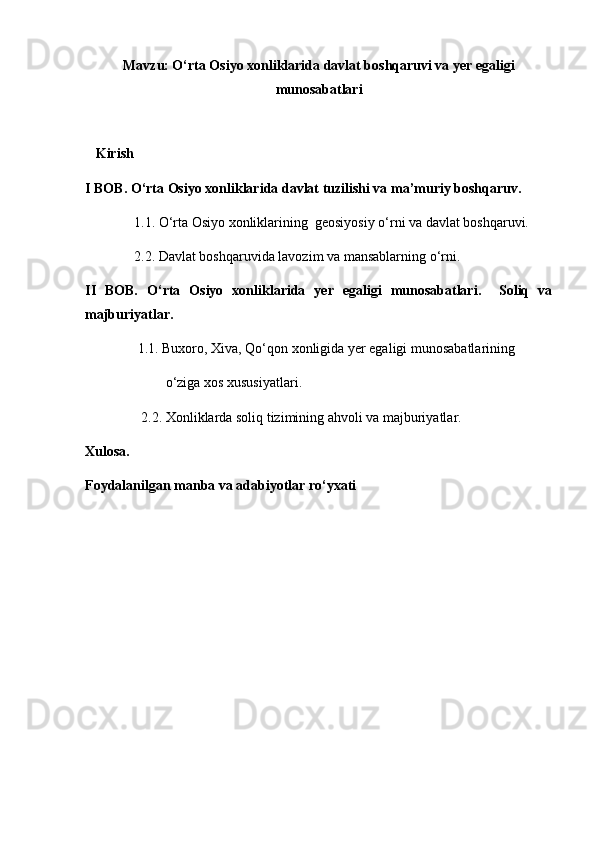 Mavzu: O‘rta Osiyo xonliklarida davlat boshqaruvi va yer egaligi
munosabatlari
      
   Kirish
I BOB. O‘rta Osiyo xonliklarida davlat tuzilishi va ma’muriy boshqaruv.
              1.1. O‘rta Osiyo xonliklarining  geosiyosiy o‘rni va davlat boshqaruvi.
              2.2. Davlat boshqaruvida lavozim va mansablarning o‘rni.
II   BOB.   O‘rta   Osiyo   xonliklarida   yer   egaligi   munosabatlari.     Soliq   va
majburiyatlar.
               1.1. Buxoro, Xiva, Qo‘qon xonligida yer egaligi munosabatlarining
                       o‘ziga xos xususiyatlari.
                2.2. Xonliklarda soliq tizimining ahvoli va majburiyatlar.
Xulosa.
Foydalanilgan manba va adabiyotlar ro‘yxati 