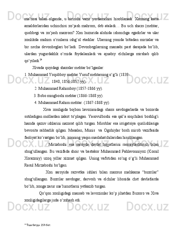 ma’nosi   bilan   olganda,   u   birinchi   vazir   yordamchisi   hisoblanadi.   Xonning   katta
amaldorlaridan   uchinchisi   xo‘jash   mahrom,   deb   ataladi....   Bu   uch   shaxs   (mehtar,
qushbegi   va   xo‘jash   maxrom?   Xon   huzurida   alohida   ishonchga   egadirlar   va   ular
xonlikda   muhim   o‘rinlarni   ishg‘ol   etadilar.   Ularning   yonida   bittadan   mirzalar   va
bir   necha   devonbeglari   bo‘ladi.   Devonbegilarning   mansabi   past   darajada   bo‘lib,
ulardan   yugurdaklik   o‘rnida   foydalaniladi   va   ajnabiy   elchilarga   mirshab   qilib
qo‘yiladi. 14
 
        Xivada quyidagi shaxslar mehtar bo‘lganlar: 
1. Muhammad Yoqubboy mehtar Yusuf mehtarning o‘g‘li (1839-  
                           1840, 1856-1857 yy).
          2. Muhammad Rahimboy (1857-1866 yy).
         3. Bobo mingboshi mehtar (1866-1868 yy).
          4. Muhammad Rahim mehtar. (1867-1868 yy).
                      Xiva   xonligida   bojbon   lavozimidagi   shaxs   savdogarlarda   va   bozorda
sotiladigan mollardan zakot to‘plagan. Yasovulboshi esa qal’a soqchilari boshlig‘i
hamda   qazuv   ishlarini   nazorat   qilib   turgan.   Miroblar   esa   irrigatsiya   qurilishlariga
bevosita   rahbarlik   qilgan.   Masalan,   Munis     va   Ogohiylar   bosh   mirob   vazifasida
faoliyat ko‘rsatgan bo‘lib, xonning yaqin maslahatchilaridan hisoblangan.
                      Mirzaboshi   esa   saroyda   davlat   hujjatlarini   rasmiylashtirish   bilan
shug‘ullangan.   Bu   vazifada   shoir   va   bastakor   Muhammad   Pahlavonniyoz   (Komil
Xorazmiy)   uzoq   yillar   xizmat   qilgan.   Uning   vafotidan   so‘ng   o‘g‘li   Muhammad
Rasul Mirzaboshi bo‘lgan.
                  Xon   saroyida   razvetka   ishlari   bilan   maxsus   mahkama   “buxrilar”
shug‘ullangan.   Buxrilar   savdogar,   darvesh   va   elchilar   libosida   chet   davlatlarda
bo‘lib, xonga zarur ma’lumotlarni yetkazib turgan.
                     Qo‘qon xonligidagi mansab va lavozimlar ko‘p jihatdan Buxoro va Xiva
xonligidagilarga juda o‘xshash edi.
14
 Ўша бетда. 259-бет. 