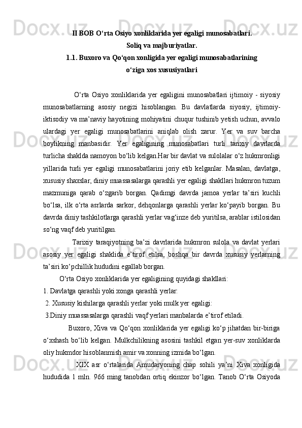 II BOB O‘rta Osiyo xonliklarida yer egaligi munosabatlari.
Soliq va majburiyatlar.
1.1. Buxoro va Qo‘qon xonligida yer egaligi munosabatlarining
o‘ziga xos xususiyatlari
                        O‘rta   Osiyo   xonliklarida   yer   egaligini   munosabatlari   ijtimoiy   -   siyosiy
munosabatlarning   asosiy   negizi   hisoblangan.   Bu   davlatlarda   siyosiy,   ijtimoiy-
iktisodiy va ma’naviy hayotining mohiyatini chuqur tushinib yetish uchun, avvalo
ulardagi   yer   egaligi   munosabatlarini   aniqlab   olish   zarur.   Yer   va   suv   barcha
boylikning   manbasidir.   Yer   egaligining   munosabatlari   turli   tarixiy   davrlarda
turlicha shaklda namoyon bo‘lib kelgan.Har bir davlat va sulolalar o‘z hukmronligi
yillarida   turli   yer   egaligi   munosabatlarini   joriy   etib   kelganlar.   Masalan,   davlatga,
xususiy shaxslar, diniy muassasalarga qarashli yer egaligi shakllari hukmron tuzum
mazmuniga   qarab   o‘zgarib   borgan.   Qadimgi   davrda   jamoa   yerlar   ta’siri   kuchli
bo‘lsa,   ilk   o‘rta   asrlarda   sarkor,   dehqonlarga   qarashli   yerlar   ko‘payib   borgan.   Bu
davrda diniy tashkilotlarga qarashli yerlar vag‘inze deb yuritilsa, arablar istilosidan
so‘ng vaqf deb yuritilgan.
                      Tarixiy   taraqiyotning   ba’zi   davrlarida   hukmron   sulola   va   davlat   yerlari
asosiy   yer   egaligi   shaklida   e’tirof   etilsa,   boshqa   bir   davrda   xususiy   yerlarning
ta’siri ko‘pchillik hududini egallab borgan. 
         O‘rta Osiyo xonliklarida yer egaligining quyidagi shakllari: 
1. Davlatga qarashli yoki xonga qarashli yerlar:
 2. Xususiy kishilarga qarashli yerlar yoki mulk yer egaligi:
 3.Diniy muassasalarga qarashli vaqf yerlari manbalarda e’tirof etiladi.
                     Buxoro, Xiva va Qo‘qon xonliklarida yer egaligi ko‘p jihatdan bir-biriga
o‘xshash   bo‘lib   kelgan.   Mulkchilikning   asosini   tashkil   etgan   yer-suv   xonliklarda
oliy hukmdor hisoblanmish amir va xonning izmida bo‘lgan.
                    XIX   asr   o‘rtalarida   Amudaryoning   chap   sohili   ya’ni   Xiva   xonligida
hududida  1   mln.  966   ming  tanobdan   ortiq   ekinzor   bo‘lgan.  Tanob  O‘rta  Osiyoda 