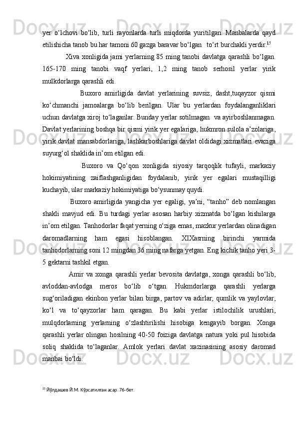 yer   o‘lchovi   bo‘lib,   turli   rayonlarda   turli   miqdorda   yuritilgan.   Manbalarda   qayd
etilishicha tanob bu har tamoni 60 gazga baravar bo‘lgan   to‘rt burchakli yerdir. 15
 
                   Xiva xonligida jami yerlarning 85 ming tanobi davlatga qarashli  bo‘lgan.
165-170   ming   tanobi   vaqf   yerlari,   1,2   ming   tanob   serhosil   yerlar   yirik
mulkdorlarga qarashli edi.
                    Buxoro   amirligida   davlat   yerlarining   suvsiz,   dasht,tuqayzor   qismi
ko‘chmanchi   jamoalarga   bo‘lib   berilgan.   Ular   bu   yerlardan   foydalanganliklari
uchun davlatga xiroj to‘laganlar. Bunday yerlar sotilmagan   va ayirboshlanmagan.
Davlat yerlarining boshqa bir qismi yirik yer egalariga, hukmron sulola a’zolariga,
yirik davlat mansabdorlariga, lashkarboshlariga davlat oldidagi xizmatlari evaziga
suyurg‘ol shaklida in’om etilgan edi.
                    Buxoro   va   Qo‘qon   xonligida   siyosiy   tarqoqlik   tufayli,   markaziy
hokimiyatining   zaiflashganligidan   foydalanib,   yirik   yer   egalari   mustaqilligi
kuchayib, ular markaziy hokimiyatiga bo‘ysunmay quydi.
                    Buxoro   amirligida   yangicha   yer   egaligi,   ya’ni,   “tanho”   deb   nomlangan
shakli   mavjud   edi.   Bu   turdagi   yerlar   asosan   harbiy   xizmatda   bo‘lgan   kishilarga
in’om etilgan. Tanhodorlar faqat yerning o‘ziga emas, mazkur yerlardan olinadigan
daromadlarning   ham   egasi   hisoblangan.   XIXasrning   birinchi   yarmida
tanhodorlarning soni 12 mingdan 36 ming nafarga yetgan. Eng kichik tanho yeri 3-
5 gektarni tashkil etgan.
                    Amir   va   xonga   qarashli   yerlar   bevosita   davlatga,   xonga   qarashli   bo‘lib,
avloddan-avlodga   meros   bo‘lib   o‘tgan.   Hukmdorlarga   qarashli   yerlarga
sug‘oriladigan   ekinbon   yerlar   bilan   birga,  partov  va   adirlar,   qumlik  va   yaylovlar,
ko‘l   va   to‘qayzorlar   ham   qaragan.   Bu   kabi   yerlar   istilochilik   urushlari,
mulqdorlarning   yerlarning   o‘zlashtirilishi   hisobiga   kengayib   borgan.   Xonga
qarashli   yerlar   olingan   hosilning   40-50   foiziga   davlatga   natura   yoki   pul   hisobida
soliq   shaklida   to‘laganlar.   Amlok   yerlari   davlat   xazinasining   asosiy   daromad
manbai bo‘ldi. 
15
 Йўлдашев Й.М. Кўрсатилган асар. 76-бет. 
