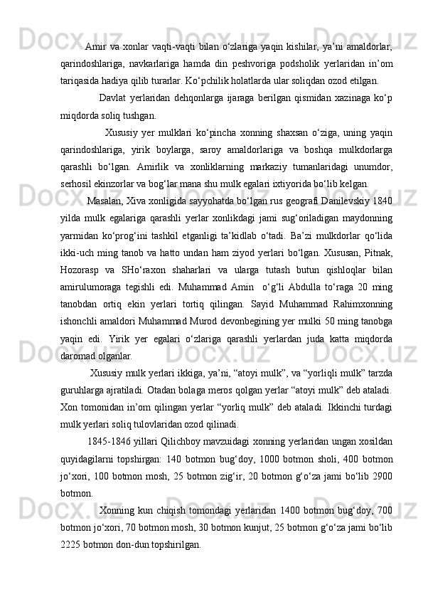               Amir   va   xonlar   vaqti-vaqti   bilan   o‘zlariga   yaqin  kishilar,   ya’ni   amaldorlar,
qarindoshlariga,   navkarlariga   hamda   din   peshvoriga   podsholik   yerlaridan   in’om
tariqasida hadiya qilib turarlar. Ko‘pchilik holatlarda ular soliqdan ozod etilgan.
                    Davlat   yerlaridan   dehqonlarga   ijaraga   berilgan   qismidan   xazinaga   ko‘p
miqdorda soliq tushgan.
                      Xususiy   yer   mulklari   ko‘pincha   xonning   shaxsan   o‘ziga,   uning   yaqin
qarindoshlariga,   yirik   boylarga,   saroy   amaldorlariga   va   boshqa   mulkdorlarga
qarashli   bo‘lgan.   Amirlik   va   xonliklarning   markaziy   tumanlaridagi   unumdor,
serhosil ekinzorlar va bog‘lar mana shu mulk egalari ixtiyorida bo‘lib kelgan.
          Masalan, Xiva xonligida sayyohatda bo‘lgan rus geografi Danilevskiy 1840
yilda   mulk   egalariga   qarashli   yerlar   xonlikdagi   jami   sug‘oriladigan   maydonning
yarmidan   ko‘prog‘ini   tashkil   etganligi   ta’kidlab   o‘tadi.   Ba’zi   mulkdorlar   qo‘lida
ikki-uch   ming   tanob   va   hatto   undan   ham   ziyod   yerlari   bo‘lgan.   Xususan,   Pitnak,
Hozorasp   va   SHo‘raxon   shaharlari   va   ularga   tutash   butun   qishloqlar   bilan
amirulumoraga   tegishli   edi.   Muhammad   Amin     o‘g‘li   Abdulla   to‘raga   20   ming
tanobdan   ortiq   ekin   yerlari   tortiq   qilingan.   Sayid   Muhammad   Rahimxonning
ishonchli amaldori Muhammad Murod devonbegining yer mulki 50 ming tanobga
yaqin   edi.   Yirik   yer   egalari   o‘zlariga   qarashli   yerlardan   juda   katta   miqdorda
daromad olganlar. 
           Xususiy mulk yerlari ikkiga, ya’ni, “atoyi mulk”, va “yorliqli mulk” tarzda
guruhlarga ajratiladi. Otadan bolaga meros qolgan yerlar “atoyi mulk” deb ataladi.
Xon tomonidan  in’om   qilingan  yerlar  “yorliq mulk”  deb ataladi.  Ikkinchi  turdagi
mulk yerlari soliq tulovlaridan ozod qilinadi.
             1845-1846 yillari Qilichboy mavzuidagi xonning yerlaridan ungan xosildan
quyidagilarni   topshirgan:   140   botmon   bug‘doy,   1000   botmon   sholi,   400   botmon
jo‘xori, 100 botmon mosh, 25 botmon zig‘ir, 20 botmon g‘o‘za jami  bo‘lib 2900
botmon.
                    Xonning   kun   chiqish   tomondagi   yerlaridan   1400   botmon   bug‘doy,   700
botmon jo‘xori, 70 botmon mosh, 30 botmon kunjut, 25 botmon g‘o‘za jami bo‘lib
2225 botmon don-dun topshirilgan.  