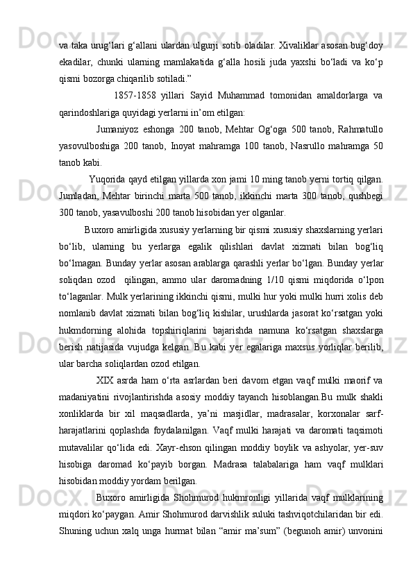va taka urug‘lari g‘allani ulardan ulgurji sotib oladilar. Xivaliklar asosan bug‘doy
ekadilar,   chunki   ularning   mamlakatida   g‘alla   hosili   juda   yaxshi   bo‘ladi   va   ko‘p
qismi bozorga chiqarilib sotiladi.”
                    1857-1858   yillari   Sayid   Muhammad   tomonidan   amaldorlarga   va
qarindoshlariga quyidagi yerlarni in’om etilgan:
                  Jumaniyoz   eshonga   200   tanob,   Mehtar   Og‘oga   500   tanob,   Rahmatullo
yasovulboshiga   200   tanob,   Inoyat   mahramga   100   tanob,   Nasrullo   mahramga   50
tanob kabi.
               Yuqorida qayd etilgan yillarda xon jami 10 ming tanob yerni tortiq qilgan.
Jumladan,   Mehtar   birinchi   marta   500   tanob,   ikkinchi   marta   300   tanob,   qushbegi
300 tanob, yasavulboshi 200 tanob hisobidan yer olganlar.
          Buxoro amirligida xususiy yerlarning bir qismi xususiy shaxslarning yerlari
bo‘lib,   ularning   bu   yerlarga   egalik   qilishlari   davlat   xizmati   bilan   bog‘liq
bo‘lmagan. Bunday yerlar asosan arablarga qarashli yerlar bo‘lgan. Bunday yerlar
soliqdan   ozod     qilingan,   ammo   ular   daromadning   1/10   qismi   miqdorida   o‘lpon
to‘laganlar. Mulk yerlarining ikkinchi qismi, mulki hur yoki mulki hurri xolis deb
nomlanib davlat  xizmati  bilan bog‘liq kishilar, urushlarda jasorat  ko‘rsatgan yoki
hukmdorning   alohida   topshiriqlarini   bajarishda   namuna   ko‘rsatgan   shaxslarga
berish   natijasida   vujudga   kelgan.   Bu   kabi   yer   egalariga   maxsus   yorliqlar   berilib,
ular barcha soliqlardan ozod etilgan.
                    XIX   asrda   ham   o‘rta   asrlardan   beri   davom   etgan   vaqf   mulki   maorif   va
madaniyatini   rivojlantirishda   asosiy   moddiy   tayanch   hisoblangan.Bu   mulk   shakli
xonliklarda   bir   xil   maqsadlarda,   ya’ni   masjidlar,   madrasalar,   korxonalar   sarf-
harajatlarini   qoplashda   foydalanilgan.   Vaqf   mulki   harajati   va   daromati   taqsimoti
mutavalilar   qo‘lida   edi.   Xayr-ehson   qilingan   moddiy   boylik   va   ashyolar,   yer-suv
hisobiga   daromad   ko‘payib   borgan.   Madrasa   talabalariga   ham   vaqf   mulklari
hisobidan moddiy yordam berilgan.
                  Buxoro   amirligida   Shohmurod   hukmronligi   yillarida   vaqf   mulklarining
miqdori ko‘paygan. Amir Shohmurod darvishlik suluki tashviqotchilaridan bir edi.
Shuning   uchun   xalq   unga   hurmat   bilan   “amir   ma’sum”   (begunoh   amir)   unvonini 