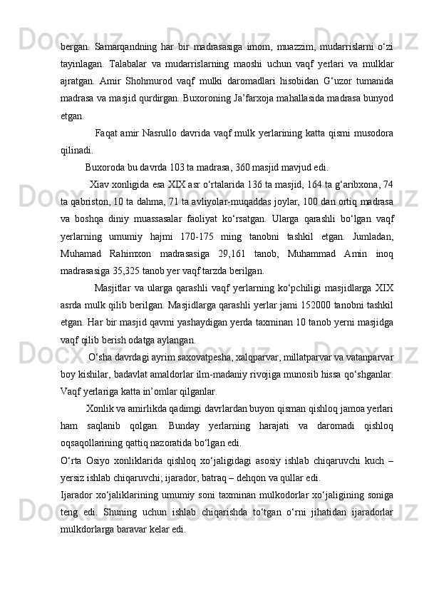 bergan.   Samarqandning   har   bir   madrasasiga   imom,   muazzim,   mudarrislarni   o‘zi
tayinlagan.   Talabalar   va   mudarrislarning   maoshi   uchun   vaqf   yerlari   va   mulklar
ajratgan.   Amir   Shohmurod   vaqf   mulki   daromadlari   hisobidan   G‘uzor   tumanida
madrasa va masjid qurdirgan. Buxoroning Ja’farxoja mahallasida madrasa bunyod
etgan.
                   Faqat amir Nasrullo davrida vaqf  mulk yerlarining katta qismi  musodora
qilinadi.
          Buxoroda bu davrda 103 ta madrasa, 360 masjid mavjud edi.
           Xiav xonligida esa XIX asr o‘rtalarida 136 ta masjid, 164 ta g‘aribxona, 74
ta qabriston, 10 ta dahma, 71 ta avliyolar-muqaddas joylar, 100 dan ortiq madrasa
va   boshqa   diniy   muassasalar   faoliyat   ko‘rsatgan.   Ularga   qarashli   bo‘lgan   vaqf
yerlarning   umumiy   hajmi   170-175   ming   tanobni   tashkil   etgan.   Jumladan,
Muhamad   Rahimxon   madrasasiga   29,161   tanob,   Muhammad   Amin   inoq
madrasasiga 35,325 tanob yer vaqf tarzda berilgan.
                  Masjitlar   va   ularga   qarashli   vaqf   yerlarning   ko‘pchiligi   masjidlarga   XIX
asrda mulk qilib berilgan. Masjidlarga qarashli yerlar jami 152000 tanobni tashkil
etgan. Har bir masjid qavmi yashaydigan yerda taxminan 10 tanob yerni masjidga
vaqf qilib berish odatga aylangan.
           O‘sha davrdagi ayrim saxovatpesha, xalqparvar, millatparvar va vatanparvar
boy kishilar, badavlat amaldorlar ilm-madaniy rivojiga munosib hissa qo‘shganlar.
Vaqf yerlariga katta in’omlar qilganlar.
          Xonlik va amirlikda qadimgi davrlardan buyon qisman qishloq jamoa yerlari
ham   saqlanib   qolgan.   Bunday   yerlarning   harajati   va   daromadi   qishloq
oqsaqollarining qattiq nazoratida bo‘lgan edi.           
O‘rta   Osiyo   xonliklarida   qishloq   xo‘jaligidagi   asosiy   ishlab   chiqaruvchi   kuch   –
yersiz ishlab chiqaruvchi; ijarador, batraq – dehqon va qullar edi.
Ijarador   xo‘jaliklarining   umumiy   soni   taxminan   mulkodorlar   xo‘jaligining   soniga
teng   edi.   Shuning   uchun   ishlab   chiqarishda   to‘tgan   o‘rni   jihatidan   ijaradorlar
mulkdorlarga baravar kelar edi. 
