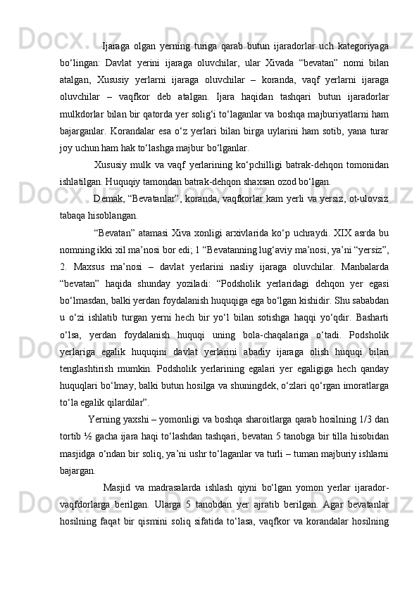                     Ijaraga   olgan   yerning   turiga   qarab   butun   ijaradorlar   uch   kategoriyaga
bo‘lingan:   Davlat   yerini   ijaraga   oluvchilar,   ular   Xivada   “bevatan”   nomi   bilan
atalgan,   Xususiy   yerlarni   ijaraga   oluvchilar   –   koranda,   vaqf   yerlarni   ijaraga
oluvchilar   –   vaqfkor   deb   atalgan.   Ijara   haqidan   tashqari   butun   ijaradorlar
mulkdorlar bilan bir qatorda yer solig‘i to‘laganlar va boshqa majburiyatlarni ham
bajarganlar.   Korandalar   esa   o‘z   yerlari   bilan   birga   uylarini   ham   sotib,   yana   turar
joy uchun ham hak to‘lashga majbur bo‘lganlar.
                  Xususiy   mulk   va   vaqf   yerlarining   ko‘pchilligi   batrak-dehqon   tomonidan
ishlatilgan. Huquqiy tamondan batrak-dehqon shaxsan ozod bo‘lgan.
                     Demak, “Bevatanlar”, koranda, vaqfkorlar kam yerli va yersiz, ot-ulovsiz
tabaqa hisoblangan.
                   “Bevatan” atamasi  Xiva xonligi  arxivlarida ko‘p uchraydi. XIX asrda bu
nomning ikki xil ma’nosi bor edi; 1 “Bevatanning lug‘aviy ma’nosi, ya’ni “yersiz”,
2.   Maxsus   ma’nosi   –   davlat   yerlarini   nasliy   ijaraga   oluvchilar.   Manbalarda
“bevatan”   haqida   shunday   yoziladi:   “Podsholik   yerlaridagi   dehqon   yer   egasi
bo‘lmasdan, balki yerdan foydalanish huquqiga ega bo‘lgan kishidir. Shu sababdan
u   o‘zi   ishlatib   turgan   yerni   hech   bir   yo‘l   bilan   sotishga   haqqi   yo‘qdir.   Basharti
o‘lsa,   yerdan   foydalanish   huquqi   uning   bola-chaqalariga   o‘tadi.   Podsholik
yerlariga   egalik   huquqini   davlat   yerlarini   abadiy   ijaraga   olish   huquqi   bilan
tenglashtirish   mumkin.   Podsholik   yerlarining   egalari   yer   egaligiga   hech   qanday
huquqlari bo‘lmay, balki butun hosilga va shuningdek, o‘zlari qo‘rgan imoratlarga
to‘la egalik qilardilar”.
          Yerning yaxshi – yomonligi va boshqa sharoitlarga qarab hosilning 1/3 dan
tortib ½ gacha ijara haqi to‘lashdan tashqari, bevatan 5 tanobga bir tilla hisobidan
masjidga o‘ndan bir soliq, ya’ni ushr to‘laganlar va turli – tuman majburiy ishlarni
bajargan.
                    Masjid   va   madrasalarda   ishlash   qiyni   bo‘lgan   yomon   yerlar   ijarador-
vaqfdorlarga   berilgan.   Ularga   5   tanobdan   yer   ajratib   berilgan.   Agar   bevatanlar
hosilning   faqat   bir   qismini   soliq   sifatida   to‘lasa,   vaqfkor   va   korandalar   hosilning 