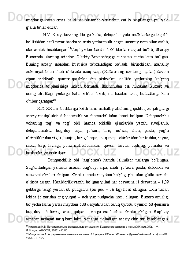 miqdoriga   qarab   emas,   balki   har   bir   tanob   yer   uchun   qat’iy   belgilangan   pul   yoki
g‘alla to‘lar edilar.
                      N.V.  Kislyakovning  fikriga   ko‘ra,  dehqonlar   yoki   mulkdorlarga  tegishli
bo‘lishidan qat’i nazar barcha xususiy yerlar mulk degan umumiy nom bilan atalib,
ular   amlok   hisoblangan. 17
Vaqf   yerlari   barcha   bekliklarda   mavjud   bo‘lib,   Sharqiy
Buxoroda   ularning   miqdori   G‘arbiy   Buxorodagiga   nisbatan   ancha   kam   bo‘lgan.
Buning   asosiy   sabablari   hususida   to‘xtaladigan   bo‘lsak,   birinchidan,   mahalliy
xokimiyat   bilan   aholi   o‘rtasida   uzoq   vaqt   (XIXasrning   oxirlariga   qadar)   davom
etgan   ziddiyatli   qarama-qarshilar   din   pishvolari   qo‘lida   yerlarning   ko‘proq
miqdorida   to‘planishiga   imkon   bermadi.   Ikkinchidan   esa   hukumat   Buxoro   va
uning   atrofdagi   yerlarga   katta   e’tibor   berib,   markazdan   uzoq   hududlarga   kam
e’tibor qaratgan 18
. 
XIX-XX   asr   boshlariga   kelib   ham   mahalliy   aholining   qishloq   xo‘jaligidagi
asosiy mashg‘uloti  dehqonchilik va chorvachilikdan iborat  bo‘lgan. Dehqonchilik
vohaning   tog‘   va   tog‘   oldi   hamda   tekislik   qismlarida   yaxshi   rivojlanib,
dehqonchilikda   bug‘doy,   arpa,   jo‘xori,   tariq,   no‘xat,   sholi,   paxta;   yog‘li
o‘simliklardan zig‘ir, kunjut, kungaboqar; oziq-ovqat ekinlaridan kartoshka, piyoz,
sabzi,   turp,   lavlagi;   poliz   mahsulotlardan,   qovun,   tarvuz,   bodring,   pomidor   va
boshqalar yetishtirilgan.
Dehqonchilik   obi   (sug‘orma)   hamda   lalimikor   turlarga   bo‘lingan.
Sug‘oriladigan   yerlarda   asosan   bug‘doy,   arpa,   sholi,   jo‘xori,   paxta,   dukkakli   va
sabzavot ekinlari ekilgan. Ekinlar ichida maydoni ko‘pligi jihatidan g‘alla birinchi
o‘rinda turgan. Hosildorlik yaxshi bo‘lgan yillari har desyatina (1 desyatina – 1,09
gektarga   teng)   yerdan   60   pudgacha   (bir   pud   –   16   kg)   hosil   olingan.   Ekin   turlari
ichida   jo‘xoridan   eng   yuqori   –   uch   yuz   pudgacha   hosil   olingan.   Buxoro   amirligi
bo‘yicha lalmi yerlar maydoni 600 desyatinadan oshiq бўлиб, бунинг 60 фоизига
bug‘doy,   25   foiziga   arpa,   qolgan   qismiga   esa   boshqa   ekinlar   ekilgan.   Bug‘doy
arpadan tashqari tariq ham lalmi yerlarga ekiladigan asosiy ekin turi hisoblangan.
17
 Кисляков Н.В. Патриархально-феодальные отнашения Бу х арского ханства в конце  XIX -нач. ХХв. – М. 
Л.:Изд-во АН СССР, 1962. – С. 80;
18
 Маджлисов А. Аграрные отношения в восточной Буҳаре в  XIX -нач. ХХ века. – Душанбе-Алма-Ата: ИрфонЮ 
1967. – С. 125. 