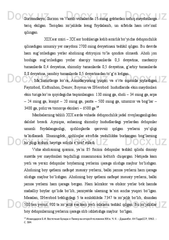 Surxondaryo, Surxon va Vaxsh vohalarida 15 ming gektardan oshiq maydonlarga
tariq   ekilgan.   Tariqdan   xo‘jalikda   keng   foydalanib,   un   sifatida   ham   iste’mol
qilingan.
XIX asr oxiri – XX asr boshlariga kelib amirlik bo‘yicha dehqonchilik
qilinadigan umumiy yer maydoni 2700 ming desyatinani tashkil qilgan. Bu davrda
ham   sug‘oriladigan   yerlar   aholining   ehtiyojini   to‘la   qondira   olmasdi.   Aholi   jon
boshiga   sug‘oriladigan   yerlar   sharqiy   tumanlarda   0,3   desyatina,   markaziy
tumanlarda   0,4   desyatina,   shimoliy   tumanlarda   0,5   desyatina,   g‘arbiy   tumanlarda
0,8 desyatina, janubiy tumanlarda 0,5 desyatinadan to‘g‘ri kelgan.
Ma’lumotlarga   ko‘ra,   Amudaryoning   yuqori   va   o‘rta   oqimida   joylashgan
Fayzobod, Kofrinihon, Denov, Boysun va SHerobod  hududlarida ekin maydonlari
ekin turiga ko‘ra quyidagicha taqsimlangan: 130 ming ga, sholi – 34 ming ga, arpa
–  24  ming  ga,  kunjut   –  20  ming  ga,   paxta  –  500  ming  ga,  uzumzor   va  bog‘lar  –
3400 ga, poliz va tomorqa ekinlari – 6500 ga. 19
Manbalarning tahlili XIX asrda vohada dehqonchilik jadal rivojlanganligidan
dalolat   beradi.   Ayniqsa,   aohaning   shimoliy   hududlardagi   yerlardan   dehqonlar
unumli   foydalanganligi,   qishloqlarda   qarovsiz   qolgan   yerlarni   yo‘qligi
ta’kidlanadi.   Shuningdek,   qishloqlar   atrofida   yashillikka   burkangan   bog‘larning
ko‘pligi kishini hayrtga solishi e’tirof etiladi.
Voha   aholisining   qismini,   ya’ni   85   foizini   dehqonlar   tashkil   qilishi   doimiy
suratda   yer   maydonlari   taqchilligi   muammosini   keltirib   chiqargan.   Natijada   kam
yerli   va   yersiz   dehqonlar   boylarning   yerlarini   ijaraga   olishga   majbur   bo‘lishgan.
Aholining boy qatlami  nafaqat  xususiy  yerlarni, balki  jamoa yerlarni  ham  ijaraga
olishga   majbur   bo‘lishgan.   Aholining   boy   qatlami   nafaqat   xususiy   yerlarni,   balki
jamoa   yerlarni   ham   ijaraga   bergan.   Ham   lalmikor   va   obikor   yerlar   bek   hamda
mahalliy   boylar   qo‘lida   bo‘lib,   jamiyatda   ularning   ta’siri   ancha   yuqori   bo‘lgan.
Masalan,   SHerobod   bekligidagi   5   ta   amloklikda   7347   ta   xo‘jalik   bo‘lib,   shundan
500 tasi yersiz, 900 ta xo‘jalik esa kam yerli oilalarni tashkil qilgan. Bu xo‘jaliklar
boy dehqonlarning yerlarini ijaraga olib ishlatishga majbur  bo‘lgan.
19
 Искандаров Б.И. Восточная Бу х ара и Памир ва второй половине  XIX  в. Ч.  II . – Душанбе: АН ТаджССР, 1963. –
С. 184. 
