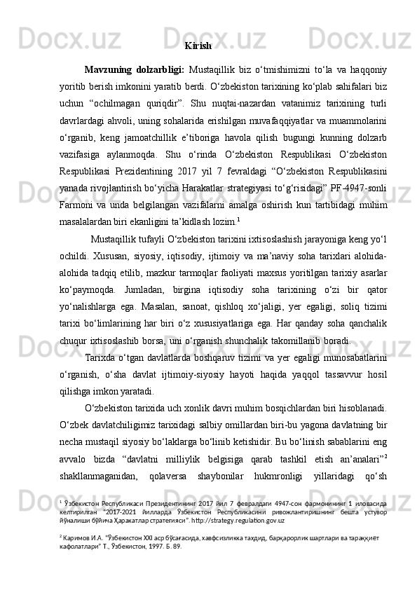                                                    Kirish
Mavzuning   dolzarbligi:   Mustaqillik   biz   o‘tmishimizni   to‘la   va   haqqoniy
yoritib berish imkonini yaratib berdi. O‘zbekiston tarixining ko‘plab sahifalari biz
uchun   “ochilmagan   quriqdir”.   Shu   nuqtai-nazardan   vatanimiz   tarixining   turli
davrlardagi ahvoli, uning sohalarida erishilgan muvafaqqiyatlar va muammolarini
o‘rganib,   keng   jamoatchillik   e’tiboriga   havola   qilish   bugungi   kunning   dolzarb
vazifasiga   aylanmoqda.   Shu   o‘rinda   O‘zbekiston   Respublikasi   O‘zbekiston
Respublikasi   Prezidentining   2017   yil   7   fevraldagi   “O‘zbekiston   Respublikasini
yanada rivojlantirish bo‘yicha Harakatlar strategiyasi  to‘g‘risidagi” PF-4947-sonli
Farmoni   va   unda   belgilangan   vazifalarni   amalga   oshirish   kun   tartibidagi   muhim
masalalardan biri ekanligini ta’kidlash lozim. 1
            Mustaqillik tufayli O‘zbekiston tarixini ixtisoslashish jarayoniga keng yo‘l
ochildi.   Xususan,   siyosiy,   iqtisodiy,   ijtimoiy   va   ma’naviy   soha   tarixlari   alohida-
alohida   tadqiq   etilib,   mazkur   tarmoqlar   faoliyati   maxsus   yoritilgan   tarixiy   asarlar
ko‘paymoqda.   Jumladan,   birgina   iqtisodiy   soha   tarixining   o‘zi   bir   qator
yo‘nalishlarga   ega.   Masalan,   sanoat,   qishloq   xo‘jaligi,   yer   egaligi,   soliq   tizimi
tarixi   bo‘limlarining   har   biri   o‘z   xususiyatlariga   ega.   Har   qanday   soha   qanchalik
chuqur ixtisoslashib borsa, uni o‘rganish shunchalik takomillanib boradi.                     
Tarixda   o‘tgan   davlatlarda  boshqaruv   tizimi   va   yer   egaligi   munosabatlarini
o‘rganish,   o‘sha   davlat   ijtimoiy-siyosiy   hayoti   haqida   yaqqol   tassavvur   hosil
qilishga imkon yaratadi.
           O‘zbekiston tarixida uch xonlik davri muhim bosqichlardan biri hisoblanadi.
O‘zbek davlatchiligimiz tarixidagi salbiy omillardan biri-bu yagona davlatning bir
necha mustaqil siyosiy bo‘laklarga bo‘linib ketishidir. Bu bo‘linish sabablarini eng
avvalo   bizda   “davlatni   milliylik   belgisiga   qarab   tashkil   etish   an’analari” 2
shakllanmaganidan,   qolaversa   shaybonilar   hukmronligi   yillaridagi   qo‘sh
1
  Ўзбекистон   Республикаси   Президентининг   2017   йил   7   февралдаги   4947-сон   фармонининг   1   иловасида
келтирилган   “ 2017 - 2021   йилларда   Ўзбекистон   Республикасини   ривожлантиришнинг   бешта   устувор
йўналиши бўйича  Ҳаракатлар стратегияси ”. http://strategy.regulation.gov.uz
2
 Каримов И.А. “Ўзбекистон XXI аср бўсағасида, хавфсизликка таҳдид, барқарорлик шартлари ва тараққиёт 
кафолатлари” Т., Ўзбекистон, 1997. Б. 89. 