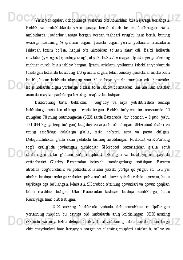 Yirik yer egalari dehqonlarga yerlarini o‘z hohishlari bilan ijaraga berishgan.
Beklik   va   amlokliklarda   yerni   ijaraga   berish   sharti   bir   xil   bo‘lmagan.   Ba’zi
amloklarda   ijradorlar   ijaraga   bergan   yerdan   tashqari   urug‘ni   ham   berib,   buning
evaziga   hosilning   ½   qismini   olgan.   Ijarachi   olgan   yerida   yollanma   ishchilarni
ishlatish   lozim   bo‘lsa,   haqini   o‘z   hisobidan   to‘lash   shart   edi.   Ba’zi   hollarda
mulkdor (yer egasi) ijrachiga urug‘, ot yoki hukuz bermagan. Ijrachi yerga o‘zining
mehnat   quroli  bilan  ishlov   bergan.   Ijrachi   ariqlarni  yollanma  ishchilar  yordamida
tozalagan hollarda hosilning 1/3 qismini olgan, lekin bunday ijarachilar ancha kam
bo‘lib,   butun   beklikda   ularning   soni   50   tachaga   yetishi   mumkin   edi.   Ijarachilar
ko‘p   hollarda   olgan   yerlariga   o‘zlari   to‘la   ishlov   bermasdan,   uni   ma’lum   shartlar
asosida mayda ijrachilarga berishga majbur bo‘lishgan.
Buxoroning   ba’zi   bekliklari     bug‘doy   va   arpa   yetishtirishda   boshqa
bekliklarga   nisbatan   oldingi   o‘rinda   turgan.   Beklik   bo‘yicha   bir   mavsumda   40
mingdan 70 ming botmongacha (XIX asrda Buxoroda   bir botmon – 8 pud, ya’ni
131,044 kg ga teng bo‘lgan)  bug‘doy va arpa hosili  olingan. SHerobod shahri  va
uning   atrofidagi   dalalarga   g‘alla,   tariq,   jo‘xori,   arpa   va   paxta   ekilgan.
Dehqonchilikda   g‘alla   ekini   yetakchi   tarmoq  hisoblangan.   Poshxurt   va  Ko‘xitang
tog‘i   oralig‘ida   joylashgan   qishloqlar   SHerobod   bozorlaridan   g‘alla   sotib
olishmagan.   Ular   g‘allani   ko‘p   miqdorida   ekishgan   va   hosil   yig‘imi   paytida
ortiqchasini   G‘arbiy   Buxorodan   keluvchi   savdogarlarga   sotishgan.   Buxoro
atrofida   bog‘dorchilik   va   polizchilik   ishlari   yaxshi   yo‘lga   qo‘yilgan   edi.   Bu   yer
aholisi boshqa joylarga nisbatan poliz mahsulotlarini yetishtirishda, ayniqsa, katta
tajribaga ega bo‘lishgan. Masalan, SHerobod o‘zining qovunlari va qovun qoqilari
bilan   mashhur   bulgan.   Ular   Buxorodan   tashqari   boshqa   xonliklarga,   hatto
Rossiyaga ham olib ketilgan.
XIX   asrning   boshlarida   vohada   dehqonchilikka   mo‘ljallangan
yerlarning   miqdori   bu   davrga   oid   mnbalarda   aniq   keltirilmgan.   XIX   asrning
ikkinchi   yarmiga   kelib   dehqonchilikda   hosildorlikning   oshib   borishi   bilan   birga
ekin   maydonlari   ham   kengayib   borgan   va   ularning   miqdori   aniqlanib,   to‘lov   va 