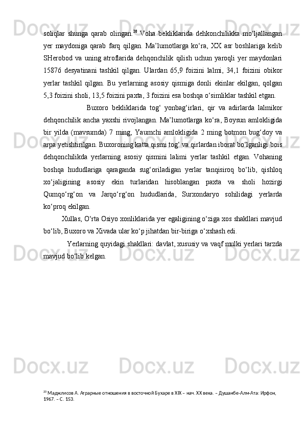 soliqlar   shunga   qarab   olingan. 20
  Voha   bekliklarida   dehkonchilikka   mo‘ljallangan
yer   maydoniga   qarab   farq   qilgan.   Ma’lumotlarga   ko‘ra,   XX   asr   boshlariga   kelib
SHerobod   va   uning   atroflarida   dehqonchilik   qilish   uchun   yaroqli   yer   maydonlari
15876   desyatinani   tashkil   qilgan.   Ulardan   65,9   foizini   lalmi,   34,1   foizini   obikor
yerlar   tashkil   qilgan.   Bu   yerlarning   asosiy   qismiga   donli   ekinlar   ekilgan,   qolgan
5,3 foizini sholi, 13,5 foizini paxta, 3 foizini esa boshqa o‘simliklar tashkil etgan.
Buxoro   bekliklarida   tog‘   yonbag‘irlari,   qir   va   adirlarda   lalmikor
dehqonchilik ancha yaxshi rivojlangan. Ma’lumotlarga ko‘ra, Boysun amlokligida
bir   yilda   (mavsumda)   7   ming,   Yaumchi   amlokligida   2   ming   botmon   bug‘doy   va
arpa yetishtirilgan. Buxoroning katta qismi tog‘ va qirlardan iborat bo‘lganligi bois
dehqonchilikda   yerlarning   asosiy   qismini   lalimi   yerlar   tashkil   etgan.   Vohaning
boshqa   hududlariga   qaraganda   sug‘oriladigan   yerlar   tanqisiroq   bo‘lib,   qishloq
xo‘jaligining   asosiy   ekin   turlaridan   hisoblangan   paxta   va   sholi   hozirgi
Qumqo‘rg‘on   va   Jarqo‘rg‘on   hududlarida,   Surxondaryo   sohilidagi   yerlarda
ko‘proq ekilgan.
         Xullas, O‘rta Osiyo xonliklarida yer egaligining o‘ziga xos shakllari mavjud
bo‘lib, Buxoro va Xivada ular ko‘p jihatdan bir-biriga o‘xshash edi.
            Yerlarning quyidagi shakllari: davlat, xususiy va vaqf mulki yerlari tarzda
mavjud bo‘lib kelgan.
     
                    
20
 Маджлисов А. Аграрные отношения в восточной Бу х аре в  XIX  – нач. ХХ века. – Душанбе-Алм-Ата: Ирфон, 
1967. – С. 153. 