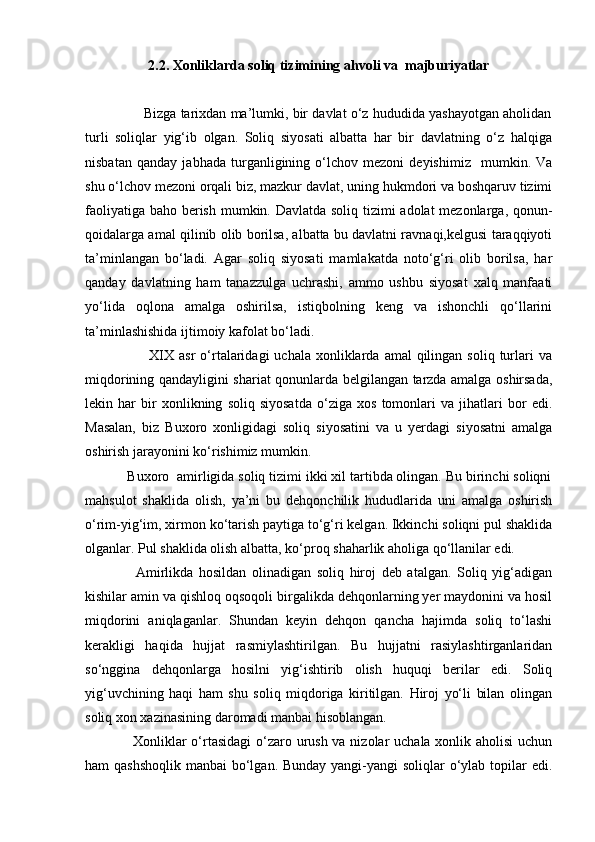 2.2. Xonliklarda soliq tizimining ahvoli va  majburiyatlar
               Bizga tarixdan ma’lumki, bir davlat o‘z hududida yashayotgan aholidan
turli   soliqlar   yig‘ib   olgan.   Soliq   siyosati   albatta   har   bir   davlatning   o‘z   halqiga
nisbatan   qanday   jabhada   turganligining   o‘lchov   mezoni   deyishimiz     mumkin.   Va
shu o‘lchov mezoni orqali biz, mazkur davlat, uning hukmdori va boshqaruv tizimi
faoliyatiga baho berish mumkin. Davlatda soliq tizimi  adolat  mezonlarga, qonun-
qoidalarga amal qilinib olib borilsa, albatta bu davlatni ravnaqi,kelgusi taraqqiyoti
ta’minlangan   bo‘ladi.   Agar   soliq   siyosati   mamlakatda   noto‘g‘ri   olib   borilsa,   har
qanday   davlatning   ham   tanazzulga   uchrashi,   ammo   ushbu   siyosat   xalq   manfaati
yo‘lida   oqlona   amalga   oshirilsa,   istiqbolning   keng   va   ishonchli   qo‘llarini
ta’minlashishida ijtimoiy kafolat bo‘ladi. 
                         XIX  asr  o‘rtalaridagi   uchala  xonliklarda  amal  qilingan  soliq  turlari  va
miqdorining qandayligini shariat qonunlarda belgilangan tarzda amalga oshirsada,
lekin   har   bir   xonlikning   soliq   siyosatda   o‘ziga   xos   tomonlari   va   jihatlari   bor   edi.
Masalan,   biz   Buxoro   xonligidagi   soliq   siyosatini   va   u   yerdagi   siyosatni   amalga
oshirish jarayonini ko‘rishimiz mumkin.
           Buxoro  amirligida soliq tizimi ikki xil tartibda olingan. Bu birinchi soliqni
mahsulot   shaklida   olish,   ya’ni   bu   dehqonchilik   hududlarida   uni   amalga   oshirish
o‘rim-yig‘im, xirmon ko‘tarish paytiga to‘g‘ri kelgan. Ikkinchi soliqni pul shaklida
olganlar. Pul shaklida olish albatta, ko‘proq shaharlik aholiga qo‘llanilar edi.
                  Amirlikda   hosildan   olinadigan   soliq   hiroj   deb   atalgan.   Soliq   yig‘adigan
kishilar amin va qishloq oqsoqoli birgalikda dehqonlarning yer maydonini va hosil
miqdorini   aniqlaganlar.   Shundan   keyin   dehqon   qancha   hajimda   soliq   to‘lashi
kerakligi   haqida   hujjat   rasmiylashtirilgan.   Bu   hujjatni   rasiylashtirganlaridan
so‘nggina   dehqonlarga   hosilni   yig‘ishtirib   olish   huquqi   berilar   edi.   Soliq
yig‘uvchining   haqi   ham   shu   soliq   miqdoriga   kiritilgan.   Hiroj   yo‘li   bilan   olingan
soliq xon xazinasining daromadi manbai hisoblangan.
                   Xonliklar  o‘rtasidagi  o‘zaro urush va nizolar uchala xonlik aholisi  uchun
ham qashshoqlik  manbai  bo‘lgan. Bunday yangi-yangi  soliqlar  o‘ylab topilar  edi. 