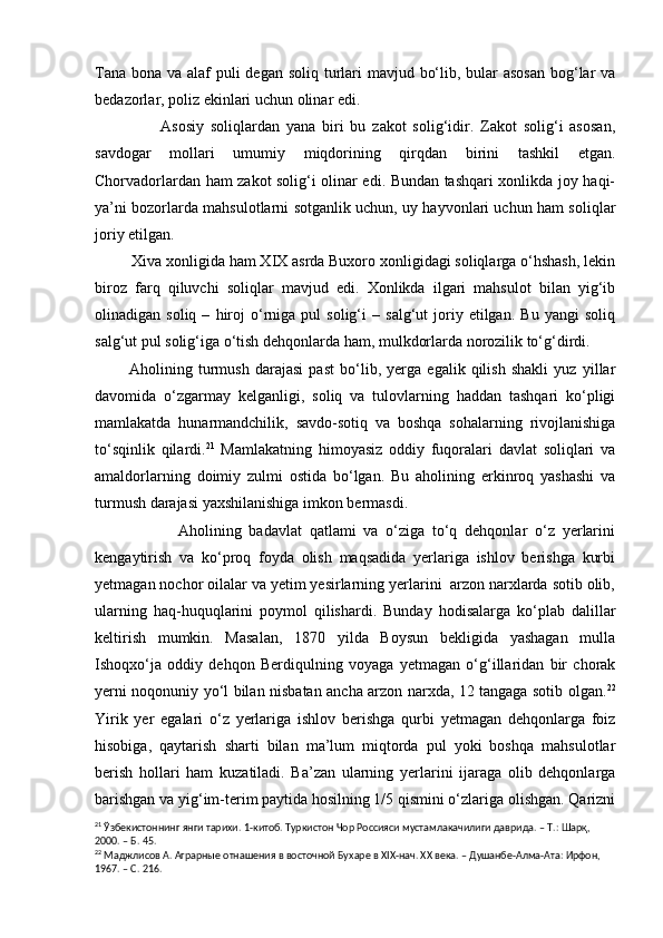 Tana bona va alaf  puli degan soliq turlari mavjud bo‘lib, bular  asosan  bog‘lar  va
bedazorlar, poliz ekinlari uchun olinar edi.
                    Asosiy   soliqlardan   yana   biri   bu   zakot   solig‘idir.   Zakot   solig‘i   asosan,
savdogar   mollari   umumiy   miqdorining   qirqdan   birini   tashkil   etgan.
Chorvadorlardan ham zakot solig‘i olinar edi. Bundan tashqari xonlikda joy haqi-
ya’ni bozorlarda mahsulotlarni sotganlik uchun, uy hayvonlari uchun ham soliqlar
joriy etilgan.
         Xiva xonligida ham XIX asrda Buxoro xonligidagi soliqlarga o‘hshash, lekin
biroz   farq   qiluvchi   soliqlar   mavjud   edi.   Xonlikda   ilgari   mahsulot   bilan   yig‘ib
olinadigan  soliq   –   hiroj   o‘rniga  pul   solig‘i   –   salg‘ut   joriy  etilgan.   Bu   yangi   soliq
salg‘ut pul solig‘iga o‘tish dehqonlarda ham, mulkdorlarda norozilik to‘g‘dirdi.
            Aholining   turmush   darajasi   past   bo‘lib,   yerga   egalik   qilish   shakli   yuz   yillar
davomida   o‘zgarmay   kelganligi,   soliq   va   tulovlarning   haddan   tashqari   ko‘pligi
mamlakatda   hunarmandchilik,   savdo-sotiq   va   boshqa   sohalarning   rivojlanishiga
to‘sqinlik   qilardi. 21
  Mamlakatning   himoyasiz   oddiy   fuqoralari   davlat   soliqlari   va
amaldorlarning   doimiy   zulmi   ostida   bo‘lgan.   Bu   aholining   erkinroq   yashashi   va
turmush darajasi yaxshilanishiga imkon bermasdi.
                      Aholining   badavlat   qatlami   va   o‘ziga   to‘q   dehqonlar   o‘z   yerlarini
kengaytirish   va   ko‘proq   foyda   olish   maqsadida   yerlariga   ishlov   berishga   kurbi
yetmagan nochor oilalar va yetim yesirlarning yerlarini  arzon narxlarda sotib olib,
ularning   haq-huquqlarini   poymol   qilishardi.   Bunday   hodisalarga   ko‘plab   dalillar
keltirish   mumkin.   Masalan,   1870   yilda   Boysun   bekligida   yashagan   mulla
Ishoqxo‘ja   oddiy   dehqon   Berdiqulning   voyaga   yetmagan   o‘g‘illaridan   bir   chorak
yerni noqonuniy yo‘l bilan nisbatan ancha arzon narxda, 12 tangaga sotib olgan. 22
Yirik   yer   egalari   o‘z   yerlariga   ishlov   berishga   qurbi   yetmagan   dehqonlarga   foiz
hisobiga,   qaytarish   sharti   bilan   ma’lum   miqtorda   pul   yoki   boshqa   mahsulotlar
berish   hollari   ham   kuzatiladi.   Ba’zan   ularning   yerlarini   ijaraga   olib   dehqonlarga
barishgan va yig‘im-terim paytida hosilning 1/5 qismini o‘zlariga olishgan. Qarizni
21
  Ўзбекистоннинг янги тарихи. 1 - китоб. Туркистон Чор Россияси мустамлакачилиги даврида.  –  Т.: Шарқ, 
2000.  –  Б. 45.
22
  Маджлисов  А. Аграрные отнашения в восточной Бу х аре в  XIX -нач. ХХ века. – Душанбе-Алма-Ата: Ирфон, 
1967. – С. 216. 