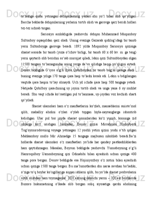 to‘lashga   qurbi   yetmagan   dehqonlarning   yerlari   shu   yo‘l   bilan   olib   qo‘yilgan.
Barcha beklarda dehqonlarning yerlarini tortib olish va garovga qarz berish hollari
tez-tez uchrab turgan.
                      Sariosiyo   amlokligida   yashovchi   dehqon   Muhammad   Muqumboy
Sultonboy   oqsaqoldan   qarz   oladi.   Uning   evaziga   Gazarak   qishlog‘idagi   bir   tanob
yerni   Sultonboyga   garovga   beradi.   1892   yilda   Muqumboy   Sariosiyo   qozisiga
shariat  asosida  bir   tanob  (yuza   o‘lchov  birligi,  bir  tanob  60  x  60  kv.  m.  ga  teng)
yerni qaytarib olib berishni so‘rab murojjat qiladi, lekin qozi Sultonbboydan olgan
11500  tangani   to‘lamaguncha   uning  yerga  da’vo  qilishga   haqqi  yo‘qligini  aytadi.
Denov  bekligida  G‘iyos  o‘g‘li  Ilyos  Qobilboydan  bir   tanob  bog‘ni  ijaraga  oladi  ,
buning evaziga yiliga 170 tanga ijara haqi to‘lashi kerak edi. Lekin u belgilangan
vaqtida  ijara   haqini   to‘lay  olmaydi.   Uch  yil   ichida  ijara   haqi   500   tangaga   yetadi.
Natijada   Qobilboy   ijarachining   uy   joyini   tortib   oladi   va   unga   yana   6   oy   muhlat
beradi. Shu vaqt  ichida ko‘rsatilgan pul to‘lanmasa, uy-joydan voz kechish sharti
qo‘yiladi. 
                 Shariat ulamolari ham  o‘z manfaatlarini ko‘zlab, mansablarini suiiste’mol
qilib,   mahalliy   aholini   o‘zlari   o‘ylab   topgan   hiyla-nayranglarga   ishontirib
kelishgan.   Ular   pul   bor   joyda   shariat   qonunlaridan   ko‘z   yumib,   konunga   zid
ishlarga   ko‘l   urishgan.   Jumladan,   Denov   qozisi   Mirrahmon   Xudoyberdi
Tog‘oymurodovning   voyaga   yetmagan   12   yoshli   yetim   qizini   yoshi   o‘tib   qolgan
Mahkamboy   mullo   Mir   Ahmadga   15   tangaga   majburan   nikohlab   beradi.Ba’zi
hollarda   shariat   ulamolari   o‘z   manfaatlari   yo‘lida   har   qanday   pastkashliklardan
ham   qaytishmagan.   Masalan,   Boysun   bekligida   yashovchi   Yunusboyning   o‘g‘li
Hamroqulboy   Usmonboyning   qizi   Odinabibi   bilan   ajrashish   uchun   qoziga   400
tanga   pora   bergan.   Denov   bekligida   esa   Hojiniyozboy   o‘z   xotini   bilan   ajrashish
uchun qoziga 1500 tanga bergan. Bu ma’lumotlardan shu narsa ravshan bo‘ladiki,
o‘ziga to‘q boylar ko‘ngillariga siqqan ishlarni qilib, bu yo‘lda shariat peshvolarini
sotib olishdan ham toymaganlar. XIX asrning ikkinchi yarmi – XX asr boshlarida
Buxoro   hukumatining   o‘lkada   olib   borgan   soliq   siyosatiga   qarshi   aholining 