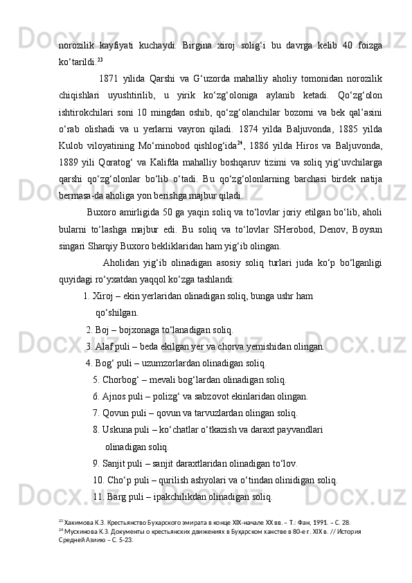 norozilik   kayfiyati   kuchaydi.   Birgina   xiroj   solig‘i   bu   davrga   kelib   40   foizga
ko‘tarildi. 23
 
                  1871   yilida   Qarshi   va   G‘uzorda   mahalliy   aholiy   tomonidan   norozilik
chiqishlari   uyushtirilib,   u   yirik   ko‘zg‘oloniga   aylanib   ketadi.   Qo‘zg‘olon
ishtirokchilari   soni   10   mingdan   oshib,   qo‘zg‘olanchilar   bozorni   va   bek   qal’asini
o‘rab   olishadi   va   u   yerlarni   vayron   qiladi.   1874   yilda   Baljuvonda,   1885   yilda
Kulob   viloyatining   Mo‘minobod   qishlog‘ida 24
,   1886   yilda   Hiros   va   Baljuvonda,
1889   yili   Qoratog‘   va   Kalifda   mahalliy   boshqaruv   tizimi   va   soliq   yig‘uvchilarga
qarshi   qo‘zg‘olonlar   bo‘lib   o‘tadi.   Bu   qo‘zg‘olonlarning   barchasi   birdek   natija
bermasa-da aholiga yon berishga majbur qiladi.
                 Buxoro amirligida 50 ga yaqin soliq va to‘lovlar joriy etilgan bo‘lib, aholi
bularni   to‘lashga   majbur   edi.   Bu   soliq   va   to‘lovlar   SHerobod,   Denov,   Boysun
singari Sharqiy Buxoro bekliklaridan ham yig‘ib olingan.
                    Aholidan   yig‘ib   olinadigan   asosiy   soliq   turlari   juda   ko‘p   bo‘lganligi
quyidagi ro‘yxatdan yaqqol ko‘zga tashlandi:
          1. Xiroj – ekin yerlaridan olinadigan soliq, bunga ushr ham
               qo‘shilgan.
           2. Boj – bojxonaga to‘lanadigan soliq.
           3. Alaf puli – beda ekilgan yer va chorva yemishidan olingan.
           4. Bog‘ puli – uzumzorlardan olinadigan soliq.
              5. Chorbog‘ – mevali bog‘lardan olinadigan soliq.
              6. Ajnos puli – polizg‘ va sabzovot ekinlaridan olingan.
              7. Qovun puli – qovun va tarvuzlardan olingan soliq.
              8. Uskuna puli – ko‘chatlar o‘tkazish va daraxt payvandlari
                   olinadigan soliq. 
              9. Sanjit puli – sanjit daraxtlaridan olinadigan to‘lov.
              10. Cho‘p puli – qurilish ashyolari va o‘tindan olinidigan soliq.
              11. Barg puli – ipakchilikdan olinadigan soliq.
23
 Хакимова К.З. Крестьянство Бу х арского эмирата в конце  XIX -начале ХХ вв. – Т.: Фан, 1991. – С. 28.
24
  Мусхинова К.З.  Документы о крестьянских движениях в Буҳарском ханстве в 80-е г.  XIX  в . // История 
Средней Азиию – С. 5-23. 