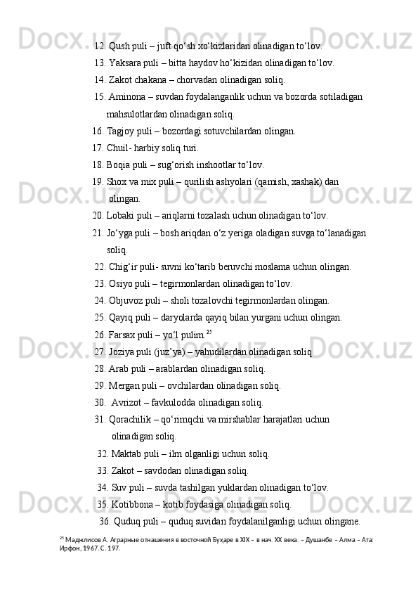               12. Qush puli – juft qo‘sh xo‘kizlaridan olinadigan to‘lov.
              13. Yaksara puli – bitta haydov ho‘kizidan olinadigan to‘lov.
              14. Zakot chakana – chorvadan olinadigan soliq.
              15. Aminona – suvdan foydalanganlik uchun va bozorda sotiladigan      
                   mahsulotlardan olinadigan soliq.
             16. Tagjoy puli – bozordagi sotuvchilardan olingan.
             17. Chuil- harbiy soliq turi.
             18. Boqia puli – sug‘orish inshootlar to‘lov.
             19. Shox va mix puli – qurilish ashyolari (qamish, xashak) dan 
                    olingan.
             20. Lobaki puli – ariqlarni tozalash uchun olinadigan to‘lov.
             21. Jo‘yga puli – bosh ariqdan o‘z yeriga oladigan suvga to‘lanadigan 
                   soliq.
              22. Chig‘ir puli- suvni ko‘tarib beruvchi moslama uchun olingan. 
              23. Osiyo puli – tegirmonlardan olinadigan to‘lov.
              24. Objuvoz puli – sholi tozalovchi tegirmonlardan olingan.
              25. Qayiq puli – daryolarda qayiq bilan yurgani uchun olingan.
              26. Farsax puli – yo‘l pulim. 25
 
              27. Joziya puli (juz’ya) – yahudilardan olinadigan soliq
              28. Arab puli – arablardan olinadigan soliq.
              29. Mergan puli – ovchilardan olinadigan soliq.
              30.  Avrizot – favkulodda olinadigan soliq.
              31. Qorachilik – qo‘rimqchi va mirshablar harajatlari uchun 
                     olinadigan soliq.
               32. Maktab puli – ilm olganligi uchun soliq.
               33. Zakot – savdodan olinadigan soliq.
               34. Suv puli – suvda tashilgan yuklardan olinadigan to‘lov.
               35. Kotibbona – kotib foydasiga olinadigan soliq.
                36. Quduq puli – quduq suvidan foydalanilganligi uchun olingane.
25
  Маджлисов  А. Аграрные отнашения в восточной Буҳаре в  XIX  – в нач. ХХ века. – Душанбе – Алма – Ата: 
Ирфон, 1967. С. 197.  
