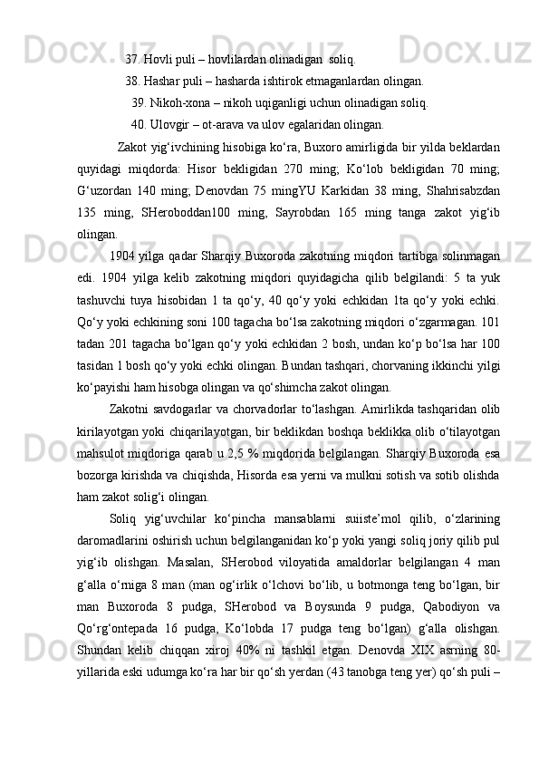                37. Hovli puli – hovlilardan olinadigan  soliq.
               38. Hashar puli – hasharda ishtirok etmaganlardan olingan.
                 39. Nikoh-xona – nikoh uqiganligi uchun olinadigan soliq.
                 40. Ulovgir – ot-arava va ulov egalaridan olingan.
                   Zakot yig‘ivchining hisobiga ko‘ra, Buxoro amirligida bir yilda beklardan
quyidagi   miqdorda:   Hisor   bekligidan   270   ming;   Ko‘lob   bekligidan   70   ming;
G‘uzordan   140   ming;   Denovdan   75   mingYU   Karkidan   38   ming,   Shahrisabzdan
135   ming,   SHeroboddan100   ming,   Sayrobdan   165   ming   tanga   zakot   yig‘ib
olingan.
1904 yilga  qadar  Sharqiy Buxoroda  zakotning  miqdori  tartibga  solinmagan
edi.   1904   yilga   kelib   zakotning   miqdori   quyidagicha   qilib   belgilandi:   5   ta   yuk
tashuvchi   tuya   hisobidan   1   ta   qo‘y,   40   qo‘y   yoki   echkidan   1ta   qo‘y   yoki   echki.
Qo‘y yoki echkining soni 100 tagacha bo‘lsa zakotning miqdori o‘zgarmagan. 101
tadan 201 tagacha bo‘lgan qo‘y yoki echkidan 2 bosh, undan ko‘p bo‘lsa har 100
tasidan 1 bosh qo‘y yoki echki olingan. Bundan tashqari, chorvaning ikkinchi yilgi
ko‘payishi ham hisobga olingan va qo‘shimcha zakot olingan.
Zakotni savdogarlar va chorvadorlar to‘lashgan. Amirlikda tashqaridan olib
kirilayotgan yoki chiqarilayotgan, bir beklikdan boshqa beklikka olib o‘tilayotgan
mahsulot  miqdoriga qarab u 2,5 % miqdorida belgilangan. Sharqiy Buxoroda esa
bozorga kirishda va chiqishda, Hisorda esa yerni va mulkni sotish va sotib olishda
ham zakot solig‘i olingan.
Soliq   yig‘uvchilar   ko‘pincha   mansablarni   suiiste’mol   qilib,   o‘zlarining
daromadlarini oshirish uchun belgilanganidan ko‘p yoki yangi soliq joriy qilib pul
yig‘ib   olishgan.   Masalan,   SHerobod   viloyatida   amaldorlar   belgilangan   4   man
g‘alla   o‘rniga   8  man   (man   og‘irlik  o‘lchovi   bo‘lib,  u   botmonga  teng   bo‘lgan,  bir
man   Buxoroda   8   pudga,   SHerobod   va   Boysunda   9   pudga,   Qabodiyon   va
Qo‘rg‘ontepada   16   pudga,   Ko‘lobda   17   pudga   teng   bo‘lgan)   g‘alla   olishgan.
Shundan   kelib   chiqqan   xiroj   40%   ni   tashkil   etgan.   Denovda   XIX   asrning   80-
yillarida eski udumga ko‘ra har bir qo‘sh yerdan (43 tanobga teng yer) qo‘sh puli – 