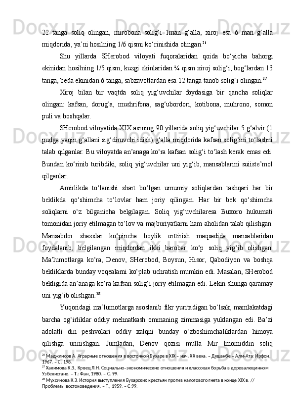 22   tanga   soliq   olingan,   mirobona   solig‘i   1man   g‘alla,   xiroj   esa   6   man   g‘alla
miqdorida, ya’ni hosilning 1/6 qismi ko‘rinishidа olingan. 26
Shu   yillarda   SHerobod   viloyati   fuqoralaridan   qoida   bo‘yicha   bahorgi
ekinidan hosilning 1/5 qism, kuzgi ekinlaridan ¼ qism xiroj solig‘i, bog‘lardan 13
tanga, beda ekinidan 6 tanga, sabzavotlardan esa 12 tanga tanob solig‘i olingan. 27
 
Xiroj   bilan   bir   vaqtda   soliq   yig‘uvchilar   foydasiga   bir   qancha   soliqlar
olingan:   kafsan,   dorug‘a,   mushrifona,   sag‘ubordori,   kotibona,   muhrono,   somon
puli va boshqalar.
SHerobod viloyatida XIX asrning 90 yillarida soliq yig‘uvchilar 5 g‘alvir (1
pudga yaqin g‘allani sig‘diruvchi idish) g‘alla miqdorida kafsan solig‘ini to‘lashni
talab qilganlar. Bu viloyatda an’anaga ko‘ra kafsan solig‘i to‘lash kerak emas edi.
Bundan   ko‘rinib   turibdiki,   soliq   yig‘uvchilar   uni   yig‘ib,   mansablarini   suiiste’mol
qilganlar.
Amirlikda   to‘lanishi   shart   bo‘lgan   umumiy   soliqlardan   tashqari   har   bir
beklikda   qo‘shimcha   to‘lovlar   ham   joriy   qilingan.   Har   bir   bek   qo‘shimcha
soliqlarni   o‘z   bilganicha   belgilagan.   Soliq   yig‘uvchilaresa   Buxoro   hukumati
tomonidan joriy etilmagan to‘lov va majburiyatlarni ham aholidan talab qilishgan.
Mansabdor   shaxslar   ko‘pincha   boylik   orttirish   maqsadida   mansablaridan
foydalanib,   belgilangan   miqdordan   ikki   barobar   ko‘p   soliq   yig‘ib   olishgan.
Ma’lumotlarga   ko‘ra,   Denov,   SHerobod,   Boysun,   Hisor,   Qabodiyon   va   boshqa
bekliklarda bunday voqealarni ko‘plab uchratish mumkin edi. Masalan, SHerobod
bekligida an’anaga ko‘ra kafsan solig‘i joriy etilmagan edi. Lekin shunga qaramay
uni yig‘ib olishgan. 28
Yuqoridagi ma’lumotlarga asoslanib fikr yuritadigan bo‘lsak, mamlakatdagi
barcha   og‘irliklar   oddiy   mehnatkash   ommaning   zimmasiga   yuklangan   edi.   Ba’zi
adolatli   din   peshvolari   oddiy   xalqni   bunday   o‘zboshimchaliklardan   himoya
qilishga   urinishgan.   Jumladan,   Denov   qozisi   mulla   Mir   Imomiddin   soliq
26
 Маджлисов А. Аграрные отношения в восточной Бу х аре в  XIX  – нач. ХХ века. – Душанбе – Алм-Ата: Ирфон, 
1967. – С. 198. 
27
 Хакимова К.З., Крвец Л.Н. Социально–экономические отн о шения и классовая борьба в доревалюцинном 
Узбекистане. – Т.: Фан, 1980. – С. 99.
28
 Мухсинова К.З.  И стория выступления Бу х арских крестьян против налогового гнета в конце  XIX  в. // 
Проблемы востоковедения. – Т., 1959. – С.99. 