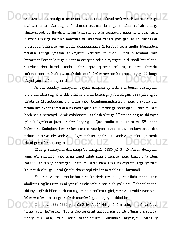 yig‘uvchilar   o‘rnatilgan   an’anani   buzib   soliq   olayotganligini   Buxoro   amiriga
ma’lum   qilib,   ularning   o‘zboshimchaliklarini   tartibga   solishni   so‘rab   amirga
shikoyat   xati  yo‘llaydi. Bundan  tashqari,  vohada  yashovchi  aholi   tomonidan  ham
Buxoro   amiriga   ko‘plab   norozilik   va   shikoyat   xatlari   yozilgan.   Misol   tariqasida
SHerobod   bekligida   yashovchi   dehqonlarning   SHerobod   raisi   mulla   Mansurbek
ustidan   amirga   yozgan   shikoyatini   keltirish   mumkin.   Unda   SHerobod   raisi
hunarmandlardan kuniga bir tanga ortiqcha soliq olayotgani, oldi-sotdi hujjatlarini
rasiylashtirish   hamda   muhr   uchun   qozi   qancha   so‘rasa,   u   ham   shuncha
so‘rayotgani, maktab pulini olishda esa belgilanganidan ko‘proq – oyiga 20 tanga
olayotgani ma’lum qilinadi.
Ammo  bunday  shikoyatlar  deyarli   natijasiz  qolardi.  Shu  boisdan  dehqonlar
o‘z oralaridan eng ishonchli vakillarni amir huzuriga yuborishgan. 1885 yilning 10
oktabrida   SHeroboddan   bir   necha   vakil   belgilanganidan   ko‘p   soliq   olayotganligi
uchun amlokdorlar ustidan shikoyat qilib amir huzuriga borishgan. Lekin bu ham
hech natija bermaydi. Amir aybdorlarni jazolash o‘rniga SHerobod begiga shikoyat
qilib   kelganlarga   jazo   berishni   buyurgan.   Qazi   mulla   Abdurahim   va   SHerobod
hukmdori   Sodiqboy   tomonidan   amirga   yozilgan   javob   xatida   shikoyatchilardan
uchtasi   hibisga   olinganligi,   qolgan   uchtasi   qochib   ketganligi   va   ular   qidiruvda
ekanligi ma’lum qilingan.
Oldingi   shikoyatlardan   natija   bo‘lmagach,   1885   yil   31   oktabrida   dehqonlar
yana   o‘z   ishonchli   vakillarini   najot   izlab   amir   huzuriga   soliq   tizimini   tartibga
solishni   so‘rab   yuborishgan,   lekin   bu   safar   ham   amir   shikoyatchilarga   yordam
ko‘rsatish o‘rniga ularni Qarshi shahridagi zindonga tashlashni buyuradi.
Yuqoridagi   ma’lumotlardan   ham   ko‘rinib   turibdiki,   amirlikda   mehnatkash
aholining og‘ir turmushini yengillashtiruvchi biror kuch yo‘q edi. Dehqonlar endi
shikoyat qilish bilan hech narsaga erishib bo‘lmasligini, norozilik yoki isyon yo‘li
bilangina biror natijaga erishish mumkinligini anglay boshladilar.
Oqibatda 1885-1886 yillarda SHerobod bekligi aholisi soliq to‘lashdan bosh
tortib   isyon   ko‘targan.   Tog‘li   Daxparakent   qishlog‘ida   bo‘lib   o‘tgan   g‘alayonlar
jiddiy   tus   olib,   xalq   soliq   yig‘uvchilarni   kaltaklab   haydaydi.   Mahalliy 