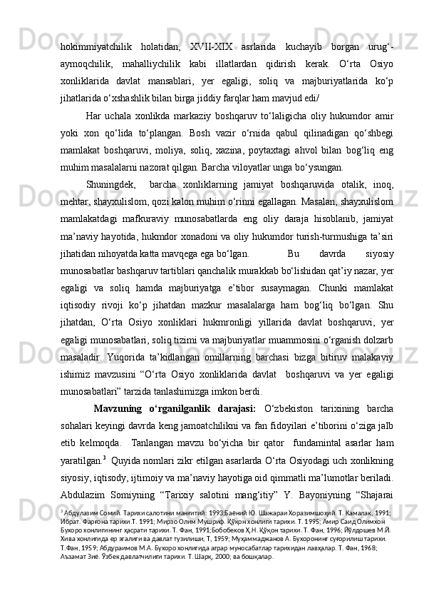 hokimmiyatchilik   holatidan,   XVII-XIX   asrlarida   kuchayib   borgan   urug‘-
aymoqchilik,   mahalliychilik   kabi   illatlardan   qidirish   kerak.   O‘rta   Osiyo
xonliklarida   davlat   mansablari,   yer   egaligi,   soliq   va   majburiyatlarida   ko‘p
jihatlarida o‘xshashlik bilan birga jiddiy farqlar ham mavjud edi/
         Har   uchala   xonlikda   markaziy   boshqaruv   to‘laligicha   oliy   hukumdor   amir
yoki   xon   qo‘lida   to‘plangan.   Bosh   vazir   o‘rnida   qabul   qilinadigan   qo‘shbegi
mamlakat   boshqaruvi,   moliya,   soliq,   xazina,   poytaxtagi   ahvol   bilan   bog‘liq   eng
muhim masalalarni nazorat qilgan. Barcha viloyatlar unga bo‘ysungan.
           Shuningdek,     barcha   xonliklarning   jamiyat   boshqaruvida   otalik,   inoq,
mehtar, shayxulislom, qozi kalon muhim o‘rinni egallagan. Masalan, shayxulislom
mamlakatdagi   mafkuraviy   munosabatlarda   eng   oliy   daraja   hisoblanib,   jamiyat
ma’naviy hayotida, hukmdor xonadoni va oliy hukumdor turish-turmushiga ta’siri
jihatidan nihoyatda katta mavqega ega bo‘lgan.          Bu   davrda   siyosiy
munosabatlar bashqaruv tartiblari qanchalik murakkab bo‘lishidan qat’iy nazar, yer
egaligi   va   soliq   hamda   majburiyatga   e’tibor   susaymagan.   Chunki   mamlakat
iqtisodiy   rivoji   ko‘p   jihatdan   mazkur   masalalarga   ham   bog‘liq   bo‘lgan.   Shu
jihatdan,   O‘rta   Osiyo   xonliklari   hukmronligi   yillarida   davlat   boshqaruvi,   yer
egaligi munosabatlari, soliq tizimi va majburiyatlar muammosini o‘rganish dolzarb
masaladir.   Yuqorida   ta’kidlangan   omillarning   barchasi   bizga   bitiruv   malakaviy
ishimiz   mavzusini   “O‘rta   Osiyo   xonliklarida   davlat     boshqaruvi   va   yer   egaligi
munosabatlari” tarzida tanlashimizga imkon berdi.
             Mavzuning   o‘rganilganlik   darajasi:   O‘zbekiston   tarixining   barcha
sohalari keyingi davrda keng jamoatchilikni va fan fidoyilari e’tiborini o‘ziga jalb
etib   kelmoqda.     Tanlangan   mavzu   bo‘yicha   bir   qator     fundamintal   asarlar   ham
yaratilgan. 3
  Quyida nomlari zikr etilgan asarlarda O‘rta Osiyodagi uch xonlikning
siyosiy, iqtisody, ijtimoiy va ma’naviy hayotiga oid qimmatli ma’lumotlar beriladi.
Abdulazim   Somiyning   “Tarixiy   salotini   mang‘itiy”   Y.   Bayoniyning   “Shajarai
3
  Абдулазим Сомий. Тарихи салотини манғитий: 1993;Баёний Ю. Шажараи Хоразимшоҳий. Т. Камалак, 1991; 
Ибрат. Фарғона тарихи.Т. 1991; Мирзо Олим Мушриф. Қўқон хонлиги тарихи. Т. 1995; Амир Саид Олимхон 
Бухоро хонлигининг ҳасрати тарихи. Т. Фан, 1991;Бобобеков Ҳ.Н. Қўқон тарихи. Т. Фан, 1996; Йўлдошев М.Й. 
Хива хонлигида ер эгалиги ва давлат тузилиши, Т, 1959; Муҳаммаджанов А. Бухоронинг суғорилиш тарихи. 
Т.Фан, 1959; Абдураимов М.А. Бухоро хонлигида аграр муносабатлар тарихидан лавҳалар. Т. Фан, 1968; 
Аъзамат Зиё. Ўзбек давлатчилиги тарихи. Т. Шарқ, 2000; ва бошқалар.  