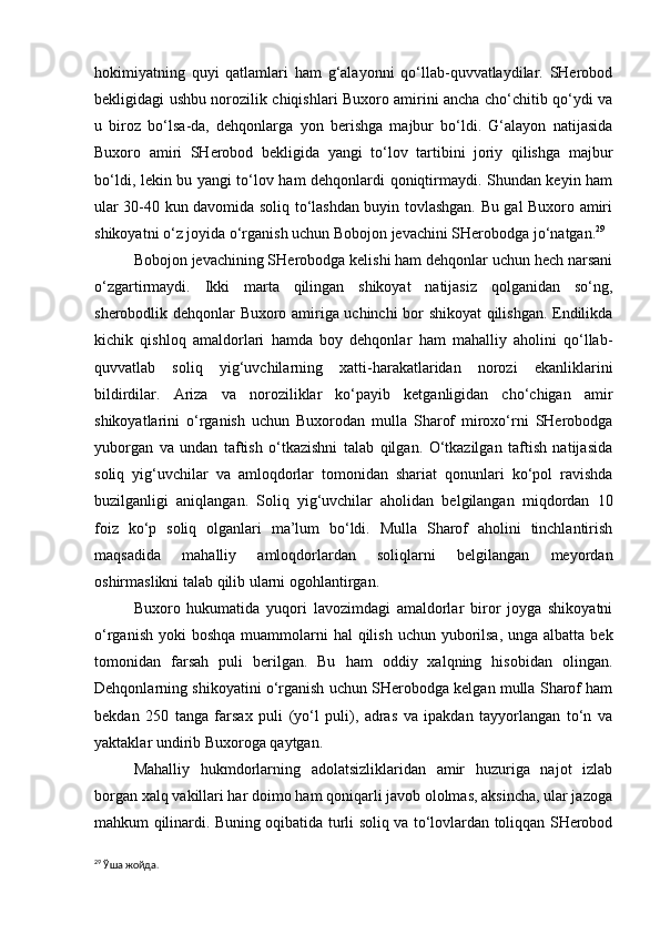 hokimiyatning   quyi   qatlamlari   ham   g‘alayonni   qo‘llab-quvvatlaydilar.   SHerobod
bekligidagi ushbu norozilik chiqishlari Buxoro amirini ancha cho‘chitib qo‘ydi va
u   biroz   bo‘lsa-da,   dehqonlarga   yon   berishga   majbur   bo‘ldi.   G‘alayon   natijasida
Buxoro   amiri   SHerobod   bekligida   yangi   to‘lov   tartibini   joriy   qilishga   majbur
bo‘ldi, lekin bu yangi to‘lov ham dehqonlardi qoniqtirmaydi. Shundan keyin ham
ular 30-40 kun davomida soliq to‘lashdan buyin tovlashgan. Bu gal Buxoro amiri
shikoyatni o‘z joyida o‘rganish uchun Bobojon jevachini SHerobodga jo‘natgan. 29
 
Bobojon jevachining SHerobodga kelishi ham dehqonlar uchun hech narsani
o‘zgartirmaydi.   Ikki   marta   qilingan   shikoyat   natijasiz   qolganidan   so‘ng,
sherobodlik dehqonlar Buxoro amiriga uchinchi bor shikoyat qilishgan. Endilikda
kichik   qishloq   amaldorlari   hamda   boy   dehqonlar   ham   mahalliy   aholini   qo‘llab-
quvvatlab   soliq   yig‘uvchilarning   xatti-harakatlaridan   norozi   ekanliklarini
bildirdilar.   Ariza   va   noroziliklar   ko‘payib   ketganligidan   cho‘chigan   amir
shikoyatlarini   o‘rganish   uchun   Buxorodan   mulla   Sharof   miroxo‘rni   SHerobodga
yuborgan   va   undan   taftish   o‘tkazishni   talab   qilgan.   O‘tkazilgan   taftish   natijasida
soliq   yig‘uvchilar   va   amloqdorlar   tomonidan   shariat   qonunlari   ko‘pol   ravishda
buzilganligi   aniqlangan.   Soliq   yig‘uvchilar   aholidan   belgilangan   miqdordan   10
foiz   ko‘p   soliq   olganlari   ma’lum   bo‘ldi.   Mulla   Sharof   aholini   tinchlantirish
maqsadida   mahalliy   amloqdorlardan   soliqlarni   belgilangan   meyordan
oshirmaslikni talab qilib ularni ogohlantirgan. 
Buxoro   hukumatida   yuqori   lavozimdagi   amaldorlar   biror   joyga   shikoyatni
o‘rganish  yoki  boshqa  muammolarni  hal  qilish  uchun yuborilsa, unga albatta  bek
tomonidan   farsah   puli   berilgan.   Bu   ham   oddiy   xalqning   hisobidan   olingan.
Dehqonlarning shikoyatini o‘rganish uchun SHerobodga kelgan mulla Sharof ham
bekdan   250   tanga   farsax   puli   (yo‘l   puli),   adras   va   ipakdan   tayyorlangan   to‘n   va
yaktaklar undirib Buxoroga qaytgan.
Mahalliy   hukmdorlarning   adolatsizliklaridan   amir   huzuriga   najot   izlab
borgan xalq vakillari har doimo ham qoniqarli javob ololmas, aksincha, ular jazoga
mahkum qilinardi. Buning oqibatida turli soliq va to‘lovlardan toliqqan SHerobod
29
  Ўша жойда. 
