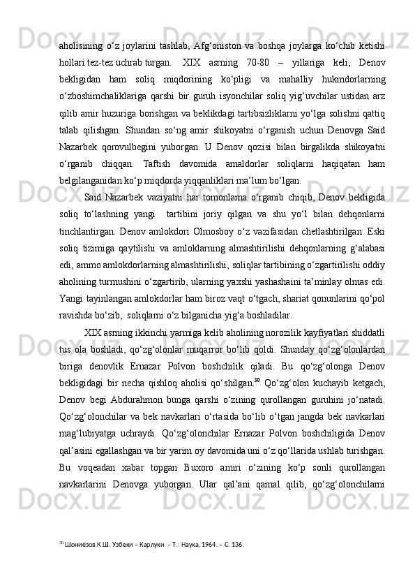 aholisining   o‘z   joylarini   tashlab,   Afg‘oniston   va   boshqa   joylarga   ko‘chib   ketishi
hollari tez-tez uchrab turgan. XIX   asrning   70-80   –   yillariga   keli,   Denov
bekligidan   ham   soliq   miqdorining   ko‘pligi   va   mahalliy   hukmdorlarning
o‘zboshimchaliklariga   qarshi   bir   guruh   isyonchilar   soliq   yig‘uvchilar   ustidan   arz
qilib amir huzuriga borishgan va beklikdagi tartibsizliklarni yo‘lga solishni qattiq
talab   qilishgan.   Shundan   so‘ng   amir   shikoyatni   o‘rganish   uchun   Denovga   Said
Nazarbek   qorovulbegini   yuborgan.   U   Denov   qozisi   bilan   birgalikda   shikoyatni
o‘rganib   chiqqan.   Taftish   davomida   amaldorlar   soliqlarni   haqiqatan   ham
belgilanganidan ko‘p miqdorda yiqqanliklari ma’lum bo‘lgan.
Said   Nazarbek   vaziyatni   har   tomonlama   o‘rganib   chiqib,   Denov   bekligida
soliq   to‘lashning   yangi     tartibini   joriy   qilgan   va   shu   yo‘l   bilan   dehqonlarni
tinchlantirgan.   Denov   amlokdori   Olmosboy   o‘z   vazifasidan   chetlashtirilgan.   Eski
soliq   tizimiga   qaytilishi   va   amloklarning   almashtirilishi   dehqonlarning   g‘alabasi
edi, ammo amlokdorlarning almashtirilishi, soliqlar tartibining o‘zgartirilishi oddiy
aholining turmushini o‘zgartirib, ularning yaxshi yashashaini ta’minlay olmas edi.
Yangi tayinlangan amlokdorlar ham biroz vaqt o‘tgach, shariat qonunlarini qo‘pol
ravishda bo‘zib,  soliqlarni o‘z bilganicha yig‘a boshladilar.
XIX asrning ikkinchi yarmiga kelib aholining norozilik kayfiyatlari shiddatli
tus   ola   boshladi,   qo‘zg‘olonlar   muqarror   bo‘lib   qoldi.   Shunday   qo‘zg‘olonlardan
biriga   denovlik   Ernazar   Polvon   boshchilik   qiladi.   Bu   qo‘zg‘olonga   Denov
bekligidagi   bir   necha   qishloq   aholisi   qo‘shilgan. 30
  Qo‘zg‘olon   kuchayib   ketgach,
Denov   begi   Abdurahmon   bunga   qarshi   o‘zining   qurollangan   guruhini   jo‘natadi.
Qo‘zg‘olonchilar   va   bek   navkarlari   o‘rtasida   bo‘lib   o‘tgan   jangda   bek   navkarlari
mag‘lubiyatga   uchraydi.   Qo‘zg‘olonchilar   Ernazar   Polvon   boshchiligida   Denov
qal’asini egallashgan va bir yarim oy davomida uni o‘z qo‘llarida ushlab turishgan.
Bu   voqeadan   xabar   topgan   Buxoro   amiri   o‘zining   ko‘p   sonli   qurollangan
navkarlarini   Denovga   yuborgan.   Ular   qal’ani   qamal   qilib,   qo‘zg‘olonchilarni
30
  Шониёзов  К.Ш. Узбеки – Карлуки. – Т.: Наука, 1964. – С. 136. 