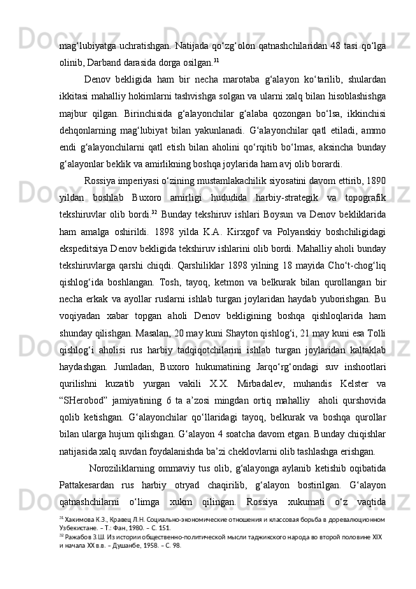 mag‘lubiyatga   uchratishgan.   Natijada  qo‘zg‘olon  qatnashchilaridan  48  tasi   qo‘lga
olinib, Darband darasida dorga osilgan. 31
Denov   bekligida   ham   bir   necha   marotaba   g‘alayon   ko‘tarilib,   shulardan
ikkitasi mahalliy hokimlarni tashvishga solgan va ularni xalq bilan hisoblashishga
majbur   qilgan.   Birinchisida   g‘alayonchilar   g‘alaba   qozongan   bo‘lsa,   ikkinchisi
dehqonlarning   mag‘lubiyat   bilan   yakunlanadi.   G‘alayonchilar   qatl   etiladi,   ammo
endi   g‘alayonchilarni   qatl   etish   bilan   aholini   qo‘rqitib   bo‘lmas,   aksincha   bunday
g‘alayonlar beklik va amirlikning boshqa joylarida ham avj olib borardi.
Rossiya imperiyasi o‘zining mustamlakachilik siyosatini davom ettirib, 1890
yildan   boshlab   Buxoro   amirligi   hududida   harbiy-strategik   va   topografik
tekshiruvlar   olib   bordi. 32
  Bunday   tekshiruv   ishlari   Boysun   va   Denov   bekliklarida
ham   amalga   oshirildi.   1898   yilda   K.A.   Kirxgof   va   Polyanskiy   boshchiligidagi
ekspeditsiya Denov bekligida tekshiruv ishlarini olib bordi. Mahalliy aholi bunday
tekshiruvlarga   qarshi   chiqdi.   Qarshiliklar   1898   yilning   18   mayida   Cho‘t-chog‘liq
qishlog‘ida   boshlangan.   Tosh,   tayoq,   ketmon   va   belkurak   bilan   qurollangan   bir
necha   erkak   va   ayollar   ruslarni   ishlab   turgan   joylaridan   haydab   yuborishgan.   Bu
voqiyadan   xabar   topgan   aholi   Denov   bekligining   boshqa   qishloqlarida   ham
shunday qilishgan. Masalan, 20 may kuni Shayton qishlog‘i, 21 may kuni esa Tolli
qishlog‘i   aholisi   rus   harbiy   tadqiqotchilarini   ishlab   turgan   joylaridan   kaltaklab
haydashgan.   Jumladan,   Buxoro   hukumatining   Jarqo‘rg‘ondagi   suv   inshootlari
qurilishni   kuzatib   yurgan   vakili   X.X.   Mirbadalev,   muhandis   Kelster   va
“SHerobod”   jamiyatining   6   ta   a’zosi   mingdan   ortiq   mahalliy     aholi   qurshovida
qolib   ketishgan.   G‘alayonchilar   qo‘llaridagi   tayoq,   belkurak   va   boshqa   qurollar
bilan ularga hujum qilishgan. G‘alayon 4 soatcha davom etgan. Bunday chiqishlar
natijasida xalq suvdan foydalanishda ba’zi cheklovlarni olib tashlashga erishgan.
  Noroziliklarning   ommaviy   tus   olib,   g‘alayonga   aylanib   ketishib   oqibatida
Pattakesardan   rus   harbiy   otryad   chaqirilib,   g‘alayon   bostirilgan.   G‘alayon
qatnashchilarni   o‘limga   xukm   qilingan.   Rossiya   xukumati   o‘z   vaqtida
31
 Хакимова К.З., Кравец Л.Н. Социально-экономические отношения и классовая борьба в доревалюционном
Узбекистане. – Т.: Фан, 1980. – С. 151.
32
 Ражабов З.Ш. Из истории общественно-политической мысли таджикского народа во второй половине  XIX  
и   начала ХХ в.в. – Душанбе, 1958. – С. 98. 