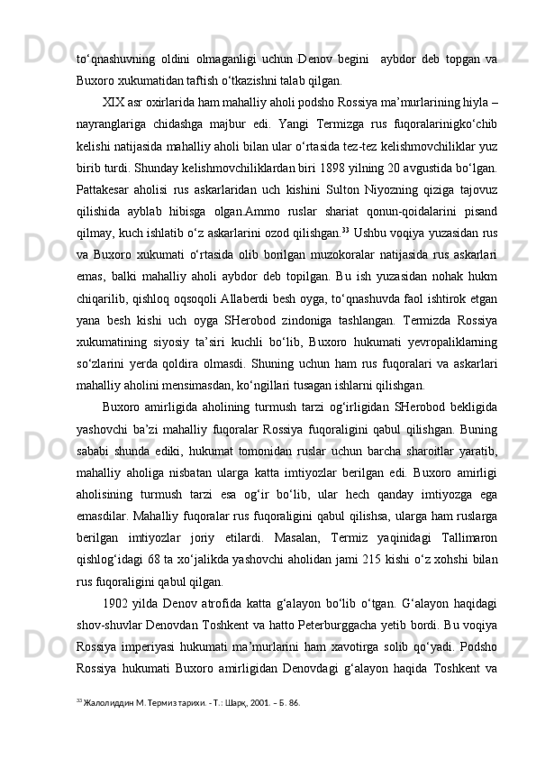 to‘qnashuvning   oldini   olmaganligi   uchun   Denov   begini     aybdor   deb   topgan   va
Buxoro xukumatidan taftish o‘tkazishni talab qilgan.
XIX asr oxirlarida ham mahalliy aholi podsho Rossiya ma’murlarining hiyla –
nayranglariga   chidashga   majbur   edi.   Yangi   Termizga   rus   fuqoralarinigko‘chib
kelishi natijasida mahalliy aholi bilan ular o‘rtasida tez-tez kelishmovchiliklar yuz
birib turdi. Shunday kelishmovchiliklardan biri 1898 yilning 20 avgustida bo‘lgan.
Pattakesar   aholisi   rus   askarlaridan   uch   kishini   Sulton   Niyozning   qiziga   tajovuz
qilishida   ayblab   hibisga   olgan.Ammo   ruslar   shariat   qonun-qoidalarini   pisand
qilmay, kuch ishlatib o‘z askarlarini ozod qilishgan. 33
 Ushbu voqiya yuzasidan rus
va   Buxoro   xukumati   o‘rtasida   olib   borilgan   muzokoralar   natijasida   rus   askarlari
emas,   balki   mahalliy   aholi   aybdor   deb   topilgan.   Bu   ish   yuzasidan   nohak   hukm
chiqarilib, qishloq oqsoqoli Allaberdi besh oyga, to‘qnashuvda faol ishtirok etgan
yana   besh   kishi   uch   oyga   SHerobod   zindoniga   tashlangan.   Termizda   Rossiya
xukumatining   siyosiy   ta’siri   kuchli   bo‘lib,   Buxoro   hukumati   yevropaliklarning
so‘zlarini   yerda   qoldira   olmasdi.   Shuning   uchun   ham   rus   fuqoralari   va   askarlari
mahalliy aholini mensimasdan, ko‘ngillari tusagan ishlarni qilishgan.
Buxoro   amirligida   aholining   turmush   tarzi   og‘irligidan   SHerobod   bekligida
yashovchi   ba’zi   mahalliy   fuqoralar   Rossiya   fuqoraligini   qabul   qilishgan.   Buning
sababi   shunda   ediki,   hukumat   tomonidan   ruslar   uchun   barcha   sharoitlar   yaratib,
mahalliy   aholiga   nisbatan   ularga   katta   imtiyozlar   berilgan   edi.   Buxoro   amirligi
aholisining   turmush   tarzi   esa   og‘ir   bo‘lib,   ular   hech   qanday   imtiyozga   ega
emasdilar. Mahalliy fuqoralar rus fuqoraligini qabul qilishsa, ularga ham ruslarga
berilgan   imtiyozlar   joriy   etilardi.   Masalan,   Termiz   yaqinidagi   Tallimaron
qishlog‘idagi 68 ta xo‘jalikda yashovchi  aholidan jami 215 kishi  o‘z xohshi  bilan
rus fuqoraligini qabul qilgan.
1902   yilda   Denov   atrofida   katta   g‘alayon   bo‘lib   o‘tgan.   G‘alayon   haqidagi
shov-shuvlar Denovdan Toshkent va hatto Peterburggacha yetib bordi. Bu voqiya
Rossiya   imperiyasi   hukumati   ma’murlarini   ham   xavotirga   solib   qo‘yadi.   Podsho
Rossiya   hukumati   Buxoro   amirligidan   Denovdagi   g‘alayon   haqida   Toshkent   va
33
  Жалолиддин М. Термиз тарихи.  -  Т.: Шарқ, 2001.  –  Б. 86. 