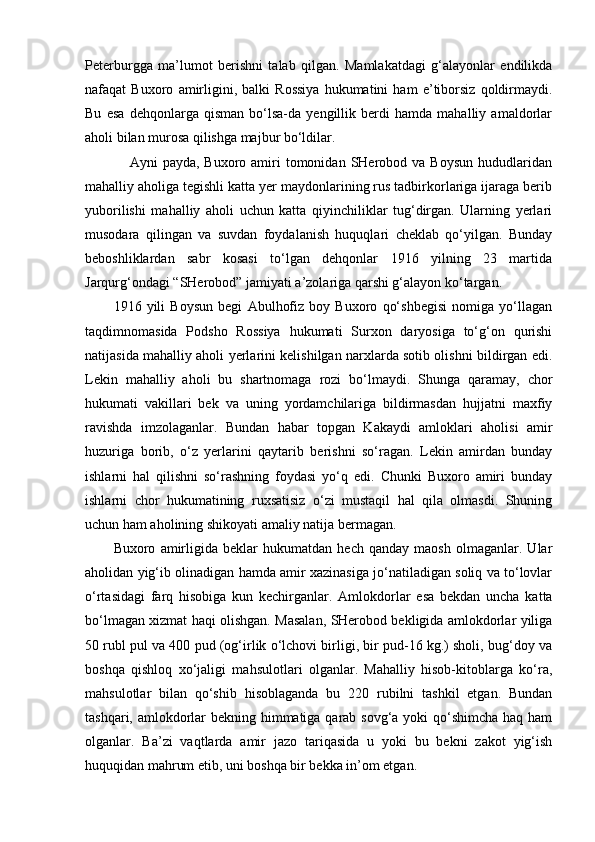 Peterburgga   ma’lumot   berishni   talab   qilgan.   Mamlakatdagi   g‘alayonlar   endilikda
nafaqat   Buxoro   amirligini,   balki   Rossiya   hukumatini   ham   e’tiborsiz   qoldirmaydi.
Bu   esa   dehqonlarga   qisman   bo‘lsa-da   yengillik   berdi   hamda   mahalliy   amaldorlar
aholi bilan murosa qilishga majbur bo‘ldilar.
                 Ayni   payda,  Buxoro amiri  tomonidan  SHerobod  va Boysun   hududlaridan
mahalliy aholiga tegishli katta yer maydonlarining rus tadbirkorlariga ijaraga berib
yuborilishi   mahalliy   aholi   uchun   katta   qiyinchiliklar   tug‘dirgan.   Ularning   yerlari
musodara   qilingan   va   suvdan   foydalanish   huquqlari   cheklab   qo‘yilgan.   Bunday
beboshliklardan   sabr   kosasi   to‘lgan   dehqonlar   1916   yilning   23   martida
Jarqurg‘ondagi “SHerobod” jamiyati a’zolariga qarshi g‘alayon ko‘targan.
1916   yili   Boysun   begi   Abulhofiz   boy   Buxoro   qo‘shbegisi   nomiga   yo‘llagan
taqdimnomasida   Podsho   Rossiya   hukumati   Surxon   daryosiga   to‘g‘on   qurishi
natijasida mahalliy aholi yerlarini kelishilgan narxlarda sotib olishni bildirgan edi.
Lekin   mahalliy   aholi   bu   shartnomaga   rozi   bo‘lmaydi.   Shunga   qaramay,   chor
hukumati   vakillari   bek   va   uning   yordamchilariga   bildirmasdan   hujjatni   maxfiy
ravishda   imzolaganlar.   Bundan   habar   topgan   Kakaydi   amloklari   aholisi   amir
huzuriga   borib,   o‘z   yerlarini   qaytarib   berishni   so‘ragan.   Lekin   amirdan   bunday
ishlarni   hal   qilishni   so‘rashning   foydasi   yo‘q   edi.   Chunki   Buxoro   amiri   bunday
ishlarni   chor   hukumatining   ruxsatisiz   o‘zi   mustaqil   hal   qila   olmasdi.   Shuning
uchun ham aholining shikoyati amaliy natija bermagan.
Buxoro   amirligida   beklar   hukumatdan   hech   qanday   maosh   olmaganlar.   Ular
aholidan yig‘ib olinadigan hamda amir xazinasiga jo‘natiladigan soliq va to‘lovlar
o‘rtasidagi   farq   hisobiga   kun   kechirganlar.   Amlokdorlar   esa   bekdan   uncha   katta
bo‘lmagan xizmat haqi olishgan. Masalan, SHerobod bekligida amlokdorlar yiliga
50 rubl pul va 400 pud (og‘irlik o‘lchovi birligi, bir pud-16 kg.) sholi, bug‘doy va
boshqa   qishloq   xo‘jaligi   mahsulotlari   olganlar.   Mahalliy   hisob-kitoblarga   ko‘ra,
mahsulotlar   bilan   qo‘shib   hisoblaganda   bu   220   rubilni   tashkil   etgan.   Bundan
tashqari, amlokdorlar  bekning himmatiga qarab sovg‘a yoki  qo‘shimcha haq ham
olganlar.   Ba’zi   vaqtlarda   amir   jazo   tariqasida   u   yoki   bu   bekni   zakot   yig‘ish
huquqidan mahrum etib, uni boshqa bir bekka in’om etgan. 
