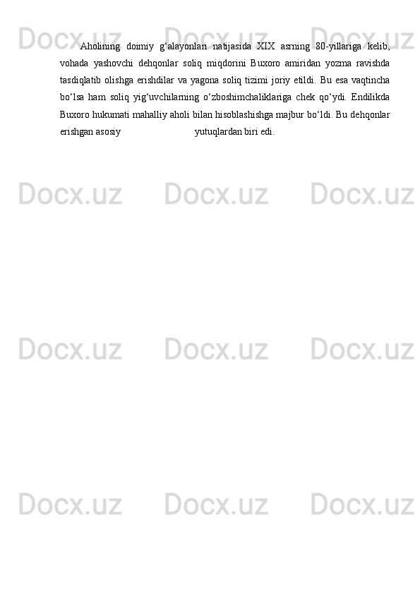 Aholining   doimiy   g‘alayonlari   natijasida   XIX   asrning   80-yillariga   kelib,
vohada   yashovchi   dehqonlar   soliq   miqdorini   Buxoro   amiridan   yozma   ravishda
tasdiqlatib  olishga   erishdilar  va   yagona  soliq  tizimi  joriy  etildi.  Bu   esa   vaqtincha
bo‘lsa   ham   soliq   yig‘uvchilarning   o‘zboshimchaliklariga   chek   qo‘ydi.   Endilikda
Buxoro hukumati mahalliy aholi bilan hisoblashishga majbur bo‘ldi. Bu dehqonlar
erishgan asosiy                              yutuqlardan biri edi. 
                  