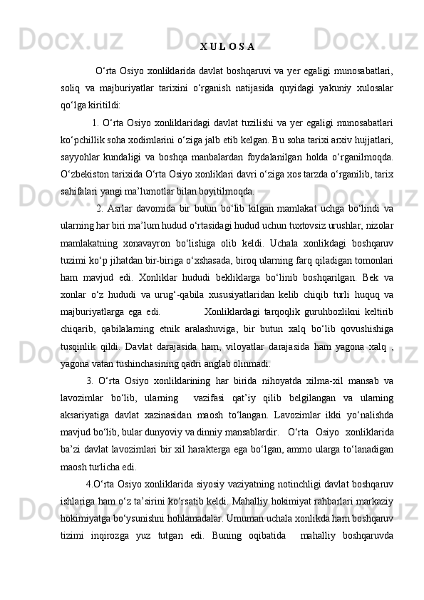 X U L O S A 
                   O‘rta Osiyo  xonliklarida davlat  boshqaruvi  va yer  egaligi  munosabatlari,
soliq   va   majburiyatlar   tarixini   o‘rganish   natijasida   quyidagi   yakuniy   xulosalar
qo‘lga kiritildi:
                 1. O‘rta Osiyo xonliklaridagi  davlat tuzilishi  va yer  egaligi  munosabatlari
ko‘pchillik soha xodimlarini o‘ziga jalb etib kelgan. Bu soha tarixi arxiv hujjatlari,
sayyohlar   kundaligi   va   boshqa   manbalardan   foydalanilgan   holda   o‘rganilmoqda.
O‘zbekiston tarixida O‘rta Osiyo xonliklari davri o‘ziga xos tarzda o‘rganilib, tarix
sahifalari yangi ma’lumotlar bilan boyitilmoqda.
                  2.   Asrlar   davomida   bir   butun   bo‘lib   kilgan   mamlakat   uchga   bo‘lindi   va
ularning har biri ma’lum hudud o‘rtasidagi hudud uchun tuxtovsiz urushlar, nizolar
mamlakatning   xonavayron   bo‘lishiga   olib   keldi.   Uchala   xonlikdagi   boshqaruv
tuzimi ko‘p jihatdan bir-biriga o‘xshasada, biroq ularning farq qiladigan tomonlari
ham   mavjud   edi.   Xonliklar   hududi   bekliklarga   bo‘linib   boshqarilgan.   Bek   va
xonlar   o‘z   hududi   va   urug‘-qabila   xususiyatlaridan   kelib   chiqib   turli   huquq   va
majburiyatlarga   ega   edi.                     Xonliklardagi   tarqoqlik   guruhbozlikni   keltirib
chiqarib,   qabilalarning   etnik   aralashuviga,   bir   butun   xalq   bo‘lib   qovushishiga
tusqinlik   qildi.   Davlat   darajasida   ham,   viloyatlar   darajasida   ham   yagona   xalq   ,
yagona vatan tushinchasining qadri anglab olinmadi.
3.   O‘rta   Osiyo   xonliklarining   har   birida   nihoyatda   xilma-xil   mansab   va
lavozimlar   bo‘lib,   ularning     vazifasi   qat’iy   qilib   belgilangan   va   ularning
aksariyatiga   davlat   xazinasidan   maosh   to‘langan.   Lavozimlar   ikki   yo‘nalishda
mavjud bo‘lib, bular dunyoviy va dinniy mansablardir.  O‘rta   Osiyo   xonliklarida
ba’zi davlat lavozimlari bir xil harakterga ega bo‘lgan, ammo ularga to‘lanadigan
maosh turlicha edi.
4.O‘rta Osiyo xonliklarida siyosiy vaziyatning notinchligi davlat boshqaruv
ishlariga ham o‘z ta’sirini ko‘rsatib keldi. Mahalliy hokimiyat rahbarlari markaziy
hokimiyatga bo‘ysunishni hohlamadalar. Umuman uchala xonlikda ham boshqaruv
tizimi   inqirozga   yuz   tutgan   edi.   Buning   oqibatida     mahalliy   boshqaruvda 