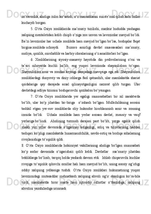 zo‘ravonlik, aholiga zulm ko‘satish, o‘z mansablarini suiiste’mol qilish kabi hollar
kuchayib borgan.
5.   O‘rta   Osiyo   xonliklarida   ma’muriy   tuzilishi,   mazkur   hududda   yashagan
xalqning mentaletidan kelib chiqib o‘ziga xos unvon va lavozimlar mavjud bo‘ldi.
Ba’zi lavozimlar har uchala xonlikda ham mavjud bo‘lgan bo‘lsa, boshqalar faqat
birgina xonlikda uchraydi.  Buxoro   amirligi   davlat   muassasalari   ma’muriy,
moliya, qozilik, mirshablik va harbiy idoralarining o‘z amaldorlari bo‘lgan.
6.   Xonliklarining   siyosiy-manaviy   hayotida   din   peshvolarining   o‘rni   va
ta’siri   nihoyatda   kuchli   bo‘lib,   eng   yuqori   lavozimda   shayxulislom   to‘rgan.
Shayxulislom amir va xondan keyingi darajadagi mavqeiga ega edi. Shayxulislom
xonliklardagi   dunyoviy   va   diniy   ishlarga   faol   qatnashib,   ular   mamlakatda   shariat
qoidalariga   qay   darajada   amal   qilinayotganligini   nazorat   qilib   turgan.   Ular
davlatdagi adliya tizimini boshqaruvchi qozikalon bo‘ysungan.
7.   O‘rta   Osiyo   xonliklarida   yer   egaligi   munosabatlari   bir   xil   xarakterda
bo‘lib,   ular   ko‘p   jihatdan   bir-biriga     o‘xshash   bo‘lgan.   Mulkchilikning   asosini
tashkil   etgan   yer-suv   xonliklarda   oliy   hukmdor   hisoblanmish   amir   va   xonning
izmida   bo‘ldi.     Uchala   xonlikda   ham   yerlar   asosan   davlat,   xususiy   va   vaqf
yerlariga bo‘lindi.   Aholining   turmush   darajasi   past   bo‘lib,   yerga   egalik   qilish
shakli   yuz   yillar   davomida   o‘zgarmay   kelganligi,   soliq   va   tulovlarning   haddan
tashqari ko‘pligi mamlakatda hunarmandchilik, savdo-sotiq va boshqa sohalarning
rivojlanishiga to‘sqinlik qildi. 
8.   O‘rta   Osiyo   xonliklarida   hokimiyat   vakillarining   aholiga   bo‘lgan   munosabati
ko‘p   asrlar   davomida   o‘zgarishsiz   qolib   keldi.   Davlatlar     ma’muriy   jihatdan
bekliklarga bo‘linib, tarqoq holda yashash davom etdi.  Ishlab chiqaruvchi kuchlar
rivojiga to‘sqinlik qiluvchi omillar hali ham mavjud bo‘lib, uning asosiy og‘irligi
oddiy   xalqning   yelkasiga   tushdi.   O‘rta   Osiyo   xonliklari   hukumatining   yuqori
lavozimidagi   mutasadilar   mehnatkash   xalqning   ahvoli   og‘ir   ekanligini   ko‘ra-bila
turib,   mamlakatda   biror   marta   ham   iqtisodiy   islhotlar   o‘tkazishga,   xalqning
ahvolini yaxshilashga urinmadi.      