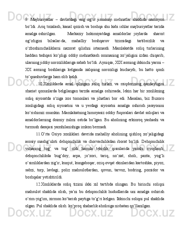 9.   Majburiyatlar   –   davlatdagi   eng   og‘ir   jismoniy   mehnatlar   shaklida   namoyon
bo‘ldi. Ariq tozalash, kanal qozish va boshqa shu kabi ishlar majburiyatlar tarzda
amalga oshirilgan.  Markaziy   hokimiyatdagi   amaldorlar   joylarda     sharoit
og‘irligini   bilsalar-da,   mahalliy   boshqaruv   tizimidagi   tartibsizlik   va
o‘zboshimchaliklarni   nazorat   qilishni   istamasdi.   Mamlakatda   soliq   turlarining
haddan   tashqari   ko‘pligi   oddiy   mehnatkash   ommaning   xo‘jaligini   izdan   chiqarib,
ularning jiddiy noroziliklariga sabab bo‘ldi. Ayniqsa, XIX asrning ikkinchi yarmi –
XX   asrning   boshlariga   kelganda   xalqning   noroziligi   kuchayib,   bu   hatto   qonli
to‘qnashuvlarga ham olib keldi.
  10.Xonliklarda   amal   qilingan   soliq   turlari   va   miqdorining   qandayligini
shariat   qonunlarda   belgilangan   tarzda   amalga   oshirsada,   lekin   har   bir   xonlikning
soliq   siyosatda   o‘ziga   xos   tomonlari   va   jihatlari   bor   edi.   Masalan,   biz   Buxoro
xonligidagi   soliq   siyosatini   va   u   yerdagi   siyosatni   amalga   oshirish   jarayonini
ko‘rishimiz mumkin. Mamlakatning himoyasiz oddiy fuqoralari davlat soliqlari va
amaldorlarning   doimiy   zulmi   ostida   bo‘lgan.   Bu   aholining   erkinroq   yashashi   va
turmush darajasi yaxshilanishiga imkon bermadi.
11.O‘rta   Osiyo   xonliklari   davrida   mahalliy   aholining   qishloq   xo‘jaligidagi
asosiy   mashg‘uloti   dehqonchilik   va   chorvachilikdan   iborat   bo‘ldi.   Dehqonchilik
vohaning   tog‘   va   tog‘   oldi   hamda   tekislik   qismlarida   yaxshi   rivojlanib,
dehqonchilikda   bug‘doy,   arpa,   jo‘xori,   tariq,   no‘xat,   sholi,   paxta;   yog‘li
o‘simliklardan zig‘ir, kunjut, kungaboqar; oziq-ovqat ekinlaridan kartoshka, piyoz,
sabzi,   turp,   lavlagi;   poliz   mahsulotlardan,   qovun,   tarvuz,   bodring,   pomidor   va
boshqalar yetishtirildi.
12.Xonliklarda   soliq   tizimi   ikki   xil   tartibda   olingan.   Bu   birinchi   soliqni
mahsulot   shaklida   olish,   ya’ni   bu   dehqonchilik   hududlarida   uni   amalga   oshirish
o‘rim-yig‘im, xirmon ko‘tarish paytiga to‘g‘ri kelgan. Ikkinchi soliqni pul shaklida
olgan. Pul shaklida olish  ko‘proq shaharlik aholisiga nisbatan qo‘llanilgan. 