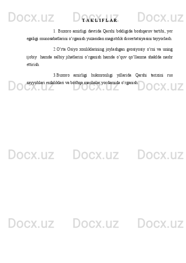 T A K L I F L A R
1.   Buxoro   amirligi   davrida   Qarshi   bekligida   boshqaruv   tartibi,   yer
egaligi munosabatlarini o‘rganish yuzasidan magistrlik dissertatsiyasini tayyorlash.
2.O‘rta   Osiyo   xonliklarining   joylashgan   geosiyosiy   o‘rni   va   uning
ijobiy     hamda   salbiy   jihatlarini   o‘rganish   hamda   o‘quv   qo‘llanma   shaklda   nashr
ettirish.
3.Buxoro   amirligi   hukmronligi   yillarida   Qarshi   tarixini   rus
sayyohlari esdaliklari va boshqa manbalar yordamida o‘rganish. 