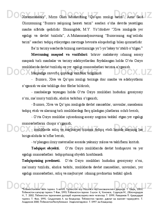 Xorazimshohiy”,   Mirzo   Olim   Mushrifning   “Qo‘qon   xonligi   tarixi”,   Amir   Said
Olimxonning   “Buxoro   xalqining   hasrati   tarixi”   asarlari   o‘sha   davrda   yaratilgan
manba   sifatida   qadirlidir.   Shuningdek,   M.Y.   Yo‘ldoshev   “Xiva   xonligida   yer
egaligi   va   davlat   tuzilishi”,   A.Muhammadjonovning   “Buxoroning   sug‘orilishi
tarixi” asarlari tadqiq etilayotgan mavzuga bevosita aloqadorligi bilan qimmatlidir.
Ba’zi tarixiy asarlarda bizning mavzumizga yo‘l-yo‘lakay to‘xtalib o‘tilgan. 4
           Mavzuning   maqsad   va   vazifalari:   bitiruv   malakaviy   ishning   asosiy
maqsadi   turli   manbalar   va   tarixiy   adabiyotlardan   foydalangan   holda   O‘rta   Osiyo
xonliklarida davlat tuzilishi va yer egaligi munosabatlari tarixini o‘rganish.
           Maqsadga muvofiq quyidagi vazifalar belgilandi:
           -     Buxoro,   Xiva   va   Qo‘qon   xonligi   tarixiga   doir   manba   va   adabiyotlarni
o‘rganish va ular tahliliga doir fikrlar bildirish;
           -   manbalarga   tayangan   holda   O‘rta   Osiyo   xonliklari   hududini   geosiyosiy
o‘rni, ma’muriy tuzilishi, aholisi tarkibini o‘rganish;
         - Buxoro, Xiva va Qo‘qon xonligida davlat mansablar, unvonlar, masalasini
tadqiq etish va ularning turli xonliklardagi farq qiladigan jihatlarini ochib berish;
          - O‘rta Osiyo xonliklar iqtisodining asosiy negizini tashkil etgan yer egaligi
munosabatlarini chuqur o‘rganish;
          -   xonliklarda   soliq   va   majburiyat   tizimini   tadqiq   etish   hamda   ularning   har
biriga alohida ta’riflar berish;
          - to‘plangan ilmiy materiallar asosida yakuniy xulosa va takliflarni kiritish.
          Tadqiqot   obyekti.       O‘rta   Osiyo   xonliklarida   davlat   boshqaruvi   va   yer
egaligi munosabatlari  tadqiqotning obyekti hisoblanadi.
Tadqiqotning   predmeti.     O‘rta   Osiyo   xonliklari   hududini   geosiyosiy   o‘rni,
ma’muriy   tuzilishi,   aholisi   tarkibi,   xonliklarda   davlat   mansablari,   unvonlari,   yer
egaligi munosabatlari, soliq va majburiyat  ishning predmetini tashkil qiladi.
4
Ўзбекистоннинг   янги   тарихи.   1 - китоб,   Туркистон   чор   Россияси   мустамлакачилиги   даврида.   Т.   Шарқ,   2000;
Ўзбекистон халқлар тарихи. Т Фан, 1993; Ўзбекистон тарихи. 1 қисм. Қ. Усмонов,  Содиқов М, ,Обломурадов
Н., Т. 2002; Ўзбекистон тарихининг  долзарб муаммоларига янги чизгилар. Т. 1999; Равшанов П. Қашқадарё
тарихи,   Т.   Фан,   1995;   Саъдуллаев   А.   ва   бошқалар.   Ўзбекистон   тарихи;   давлат   ва   жамият   тараққиёти.   Т.
Академия 2000; ЎзбекистонРеспубликаси  Энцеклопедияси. Т. 1997; ва бошқалар.   