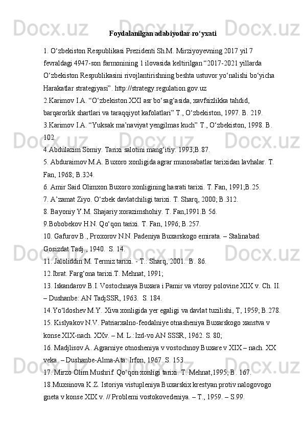Foydalanilgan adabiyotlar ro‘yxati
1. O‘zbekiston Respublikasi Prezidenti Sh.M. Mirziyoyevning 2017 yil 7 
fevraldagi 4947-son farmonining 1 ilovasida keltirilgan “2017-2021 yillarda 
O‘zbekiston Respublikasini rivojlantirishning beshta ustuvor yo‘nalishi bo‘yicha 
Harakatlar strategiyasi”. http://strategy.regulation.gov.uz
2.Karimov I.A. “O‘zbekiston XXI asr bo‘sag‘asida, xavfsizlikka tahdid, 
barqarorlik shartlari va taraqqiyot kafolatlari” T., O‘zbekiston, 1997. B. 219.
3.Karimov I.A. “Yuksak ma’naviyat yengilmas kuch” T., O‘zbekiston, 1998. B. 
102.
4.Abdulazim Somiy. Tarixi salotini mang‘itiy: 1993;B.87.
5. Abduraimov M.A. Buxoro xonligida agrar munosabatlar tarixidan lavhalar. T. 
Fan, 1968; B.324.
6. Amir Said Olimxon Buxoro xonligining hasrati tarixi. T. Fan, 1991;B.25.
7. A’zamat Ziyo. O‘zbek davlatchiligi tarixi. T. Sharq, 2000; B.312.
8. Bayoniy Y.M. Shajariy xorazimshohiy. T. Fan,1991.B 56.
9.Bobobekov H.N. Qo‘qon tarixi. T. Fan, 1996; B.257.
10. Gafurov B., Proxorov N.N. Padeniya Buxarskogo emirata. – Stalinabad: 
Gosizdat Tadj., 1940.  S. 14. 
11. Jaloliddin M. Termiz tarixi. - T.: Sharq, 2001.  B. 86.
12.Ibrat. Farg‘ona tarixi.T. Mehnat, 1991; 
13. Iskandarov B.I. Vostochnaya Buxara i Pamir va vtoroy polovine XIX v. Ch. II. 
– Dushanbe: AN TadjSSR, 1963.  S. 184.
14.Yo‘ldoshev M.Y. Xiva xonligida yer egaligi va davlat tuzilishi, T, 1959; B.278.
15. Kislyakov N.V. Patriarxalno-feodalniye otnasheniya Buxarskogo xanstva v 
konse XIX-nach. XXv. – M. L.:Izd-vo AN SSSR, 1962. S. 80;
16. Madjlisov A. Agrarniye otnosheniya v vostochnoy Buxare v XIX – nach. XX 
veka. – Dushanbe-Alma-Ata: Irfon, 1967. S. 153.
17. Mirzo Olim Mushrif. Qo‘qon xonligi tarixi. T. Mehnat,1995; B. 167.
18.Muxsinova K.Z. Istoriya vistupleniya Buxarskix krestyan protiv nalogovogo 
gneta v konse XIX v. // Problemi vostokovedeniya. – T., 1959. – S.99. 