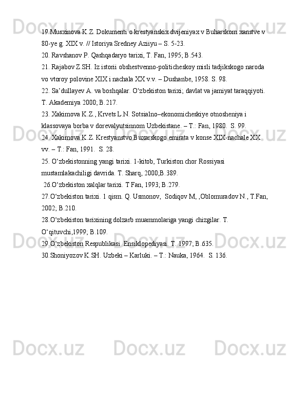 19.Musxinova K.Z. Dokumenti o krestyanskix dvijeniyax v Buharskom xanstve v 
80-ye g. XIX v. // Istoriya Sredney Aziiyu – S. 5-23.
20. Ravshanov P. Qashqadaryo tarixi, T. Fan, 1995; B.543.
21. Rajabov Z.SH. Iz istorii obshestvenno-politicheskoy misli tadjikskogo naroda 
vo vtoroy polovine XIX i nachala XX v.v. – Dushanbe, 1958. S. 98.
22. Sa’dullayev A. va boshqalar. O‘zbekiston tarixi; davlat va jamiyat taraqqiyoti. 
T. Akademiya 2000; B.217.
23. Xakimova K.Z., Krvets L.N. Sotsialno–ekonomicheskiye otnosheniya i 
klassovaya borba v dorevalyutsinnom Uzbekistane. – T.: Fan, 1980.  S. 99.
24. Xakimova K.Z. Krestyanstvo Buxarskogo emirata v konse XIX-nachale XX 
vv. – T.: Fan, 1991.  S. 28.
25. O‘zbekistonning yangi tarixi. 1-kitob, Turkiston chor Rossiyasi 
mustamlakachiligi davrida. T. Sharq, 2000;B.389.
 26.O‘zbekiston xalqlar tarixi. T Fan, 1993; B.279.
27.O‘zbekiston tarixi. 1 qism. Q. Usmonov,  Sodiqov M, ,Oblomuradov N., T.Fan,
2002; B.210.
28.O‘zbekiston tarixining dolzarb muammolariga yangi chizgilar. T. 
O‘qituvchi,1999; B.109.
29.O‘zbekiston Respublikasi  Ensiklopediyasi. T. 1997; B.635.  
30.Shoniyozov K.SH. Uzbeki – Karluki. – T.: Nauka, 1964.  S. 136. 