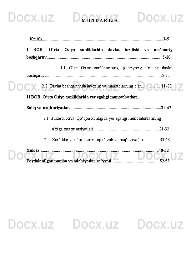 M U N D A R I J A
      
   Kirish................................................................................................. ........... ...3-5
I   BOB.   O‘rta   Osiyo   xonliklarida   davlat   tuzilishi   va   ma’muriy
boshqaruv..........................................................................................................5-20
                            1.1.   O‘rta   Osiyo   xonliklarining     geosiyosiy   o‘rni   va   davlat
boshqaruvi.............................................................................................. ... ..... . ...5-11
              2.2. Davlat boshqaruvida lavozim va mansablarning o‘rni… ….….. ..11-20
II BOB. O‘rta Osiyo xonliklarida yer egaligi munosabatlari.  
Soliq   va majburiyatlar...... .. ................................................................. ........ ...21-47
               1.1. Buxoro, Xiva, Qo‘qon xonligida yer egaligi munosabatlarining
                       o‘ziga xos xususiyatlari............................................................21-32
                2.2. Xonliklarda soliq tizimining ahvoli va majburiyatlar………...33-48
Xulosa........................................................................................................ .. ...48-52
Foydalanilgan manba va adabiyotlar ro‘yxati............................. ......... . ... ..52-53
            